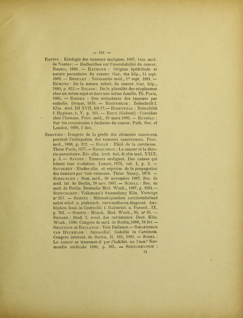 Rappin : Etiologie des tumeurs malignes. 1887, Gaz. med. de Nantes; — Recherches sur l’inoculabilite du cancer. Nantes, 1890. — Raymond : Origine epitheliale et nature parasitaire du cancer. Gaz. des hop., 14 sept. 1889.— Rebulet : Normandie med., 1er sept. 1891. — Remond : De la nature infect. du cancer. Gaz. höp., 1889, p. 852.— Ricard : De la pluralite des neoplasmes chez un meme sujet et dans une meme famille. Th. Paris, 1885. — Rieder : Des metastases des tumeurs par embolie. Dorpat, 1878. — Rosenheim : Zeitschrift f. Klin. med. Bd XVII, hft12.— Rosenthal : Zeitschfrit f. Hygiene, t. V, p. 161. — Roux (Gabriel) : Coccidies chez l’hotnme. Prov. med., 19 mars 1892. — Russell : Sur les corpuscules ä fuchsine du cancer. Path. Soc. of London, 1890, 2 dec. Sabatier : Düngers de la greife des elements cancereux pendant l’extirpation des tumeurs cancereuses. Prov. med., 1888, p. 212. — Salle : Etiol. de la carcinose. These Paris, 1877.— Sanquirico : Le cancer et la theo- rie parasitaire. Riv. clin. Arch ital. di clin med, XXIX, p. 3. — Savory : Tumeurs malignes. Des causes qui hätent leur evolution. Lancet, 1879, vol. I, p. 3. — Savouret : Etudes clin. et experim. de la propagation des tumeurs par voie veineuse. Thöse Nancy, 1879. — Schecrlen ; Sem. med., 30 novembre 1887. Soc. de med. int. de Berlin, 28 nov. 1887.— Schill : Soc. de med. de Berlin. Deutsche Med. Woch., 1887, p. 1034.— Sciiuchardt : Volkmann’s Sammelung Klin. Vorträge n° 257. — Schütz : Mikroskopischen carcinombefund nebst setiol. u. praktisch, verwendbaren diagnost. Aus- blicken Aual. in Centralbl. f. Bakteriol. u. Parasit., IX, p. 703. — Schütz : Münch. Med. Woch., 90, n° 35. — Senger : Stud. f. setiol. des carcinomes. Deut. Klin. Woch., 1888. Congres de med. de Berlin, 1888, 28 fev.— Shattock et Ballance : Voir Bailance.— Siegenbeck van Heukelom : Intracellul. Gebilde in Carcinom. Congres internat. de Berlin, II, 109, 1890. — Sorel : Le cancer se transmet-il par l’habitat. ou l’eau? Nor- mandie medicale 1890, p. 385. — Soudakevitch : 24