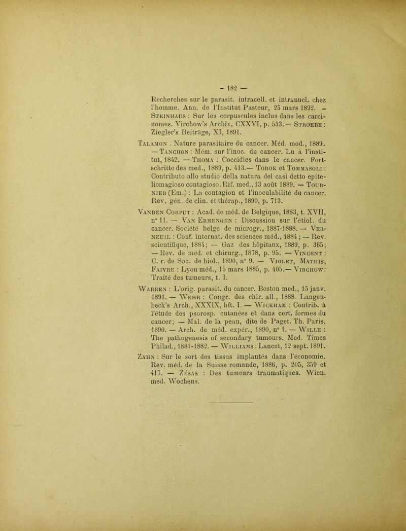 Recherches sur le parasit. intracell. et intr&nucl. chez rhomme. Ann. de Rlustitut Pasteur, 25 mars 1892. - Steinhaus : Sur les corpuscules inclus dans les carci- nomes. Virchow’s Archiv, CXXVI, p. 533.— Stroebe : Ziegler’s Beiträge, XI, 1891. Talamon . Nature parasitaire du cancer. Med. mod., 1889. — Tanchon : Mem. sur l’inoc. du cancer. Lu ä l’insti- tut, 1842. — Thoma : Coccidies dans le cancer. Fort- schritte des med., 1889, p. 413.— Torok et Tommasoli : Contributo allo Studio della natura del casi detto epite- liomagioso contagioso. Rif. med., 13 aoüt 1889. — Tour- NiER(Em.): La contagion et rinoculabilite du cancer. Rev. gen. de clin. et therap., 1890, p. 713. Vanden Corput : Acad. de med. de Belgique, 1883, t. XVII, n° 11. — Van Ermengen : Discussion sur l’etiol. du cancer. Socidte beige de microgr., 1887-1888. — Ver- neuil : Conf. internat. des Sciences med., 1884 ; — Rev. scientifique, 1884; — Gaz des höpitanx, 1889, p. 365; — Rev. de med. et Chirurg., 1878, p. 95. — Vincent : C. r. de Soc. de biol., 1890, n° 9. — Violet, Matiiis, Faivre : Lyon med., 15 mars 1885, p. 405.— Virciiow: Traite des tumeurs, t. I. Warren : L’orig. parasit. du cancer. Boston med., 15 janv. 1891. — Wehr : Congr. des chir. all., 1888. Langen- beck’s Arch., XXXIX, bft. I. — Wickham : Contrib. ä l’etude des psorosp. cutanees et dans cert. formes du cancer; — Mal. de la peau, dite de Paget. Tb. Paris, 1890. — Arch. de med. exper., 1890, n° 1. — Wille : The pathogenesis of secondary tumours. Med. Times Philad., 1881-1882. — Williams : Lancet, 12 sept. 1891. Zahn : Sur le sort des tissus implantes dans leconomie. Rev. med. de la Suisse romande, 1886, p. 205, 359 et 417. — Zesas : Des tumeurs traumatiques. Wien, med. Wochens.