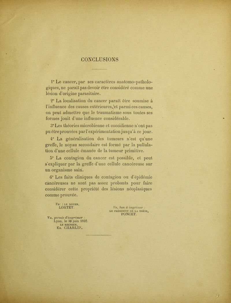 GONGLUSIONS 1° Le cancer, par ses caracteres anatomo-patliolo- giques, ne paraitpas clevoir etre considere comrae une lesion d’origine parasitaire. 2° La localisation du cancer parait etre soumise ä l’influence des causes exterieures,;et parmi ces causes, on peut admettre que le traumatisme sous toutes ses formes jouit d’une influence considerable. 3°Les theories microbienne et coccidienne n’ont pas pu etreprouvees parl’experimentation jusqu’ä ce jour. 4° La generalisation des tumeurs n’est qu’une greffe, le noyau secondaire est forme par la pullula- tion d’une cellule emanee de la tumeur primitive. 5° La contagion du cancer est possible, et peut s'expliquer par la greffe d’une cellule cancereuse sur un organisme sain. 6° Les faits cliniques de contagion ou d’epidemie cancereuses ne sont pas assez probants pour faire considerer cette propriete des lesions neoplasiques comme prouvee. Vu: : LE DOYEN, LOHTET. . Vu, hon ä imprimer : LE PRESIDENT DE LA THESE, PONCET. V«, permis cVimprimer : Lyon, le 30 juin 1892. LE RECTEUR, Eli. CHARLES.