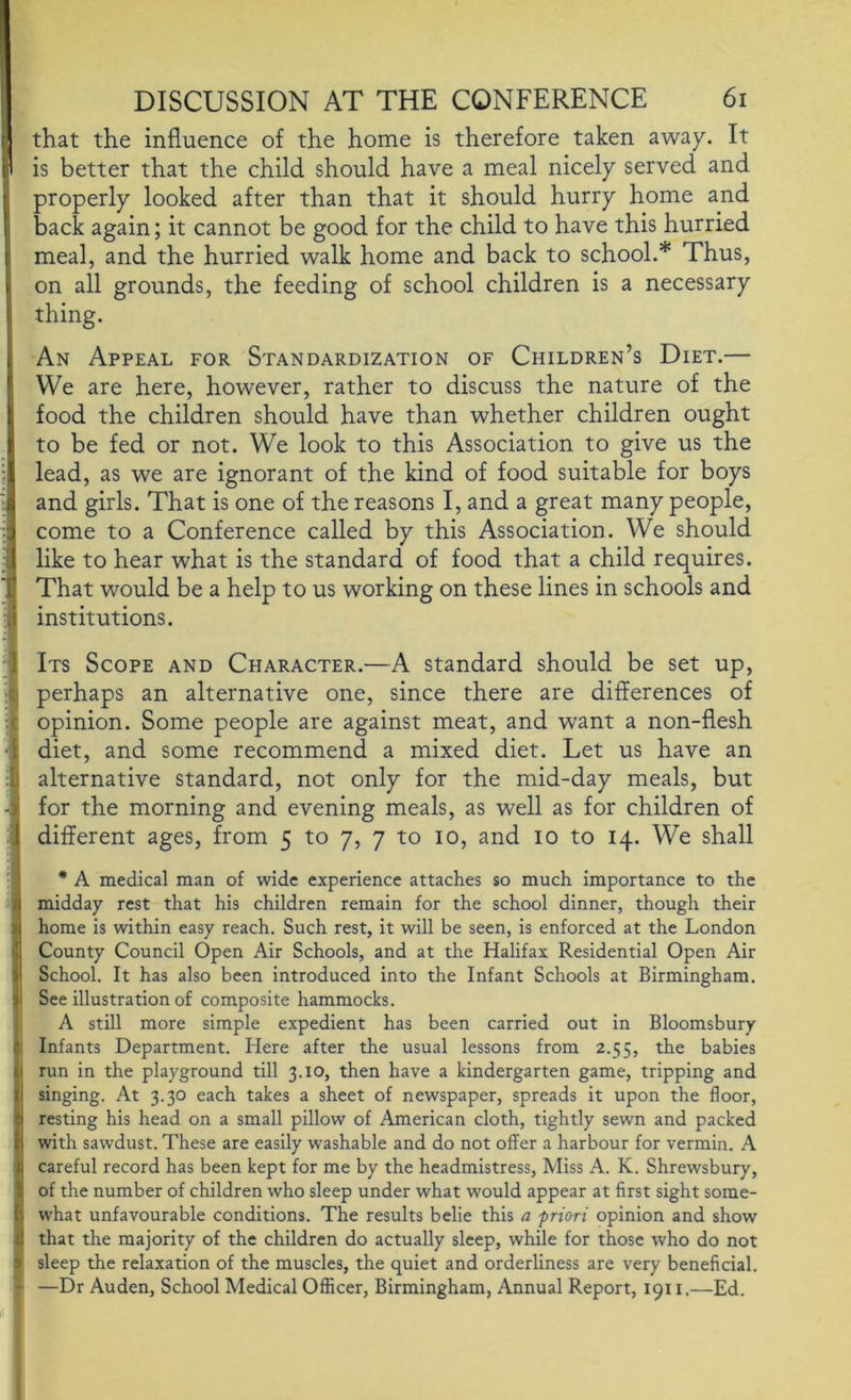 that the influence of the home is therefore taken away. It is better that the child should have a meal nicely served and properly looked after than that it should hurry home and back again; it cannot be good for the child to have this hurried meal, and the hurried walk home and back to school.* Thus, on all grounds, the feeding of school children is a necessary thing. An Appeal for Standardization of Children’s Diet.— We are here, however, rather to discuss the nature of the food the children should have than whether children ought to be fed or not. We look to this Association to give us the lead, as we are ignorant of the kind of food suitable for boys and girls. That is one of the reasons I, and a great many people, come to a Conference called by this Association. We should like to hear what is the standard of food that a child requires. That would be a help to us working on these lines in schools and institutions. Its Scope and Character.—A standard should be set up, perhaps an alternative one, since there are differences of opinion. Some people are against meat, and want a non-flesh diet, and some recommend a mixed diet. Let us have an alternative standard, not only for the mid-day meals, but for the morning and evening meals, as well as for children of different ages, from 5 to 7, 7 to 10, and 10 to 14. We shall * A medical man of wide experience attaches so much importance to the midday rest that his children remain for the school dinner, though their home is within easy reach. Such rest, it will be seen, is enforced at the London County Council Open Air Schools, and at the Halifax Residential Open Air School. It has also been introduced into the Infant Schools at Birmingham. See illustration of composite hammocks. A still more simple expedient has been carried out in Bloomsbury Infants Department. Here after the usual lessons from 2.55, the babies run in the playground till 3.10, then have a kindergarten game, tripping and singing. At 3.30 each takes a sheet of newspaper, spreads it upon the floor, resting his head on a small pillow of American cloth, tightly sewn and packed with sawdust. These are easily washable and do not offer a harbour for vermin. A careful record has been kept for me by the headmistress. Miss A. K. Shrewsbury, of the number of children who sleep under what would appear at first sight some- what unfavourable conditions. The results belie this a -priori opinion and show that the majority of the children do actually sleep, while for those who do not sleep the relaxation of the muscles, the quiet and orderliness are very beneficial. —Dr Auden, School Medical Officer, Birmingham, Annual Report, 1911.—Ed.