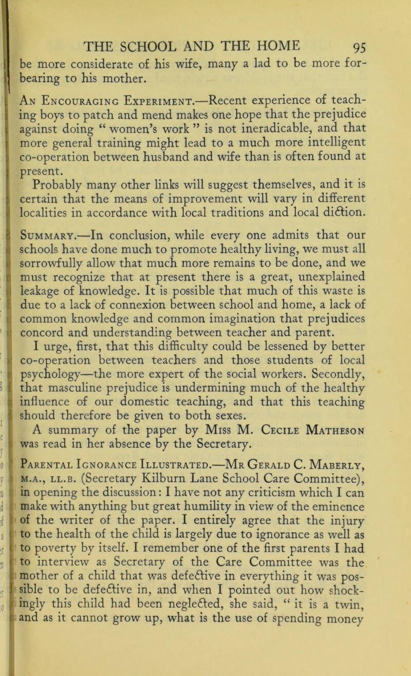 be more considerate of his wife, many a lad to be more for- bearing to his mother. An Encouraging Experiment.—Recent experience of teach- ing boys to patch and mend makes one hope that the prejudice against doing “ women’s work ” is not ineradicable, and that more general training might lead to a much more intelligent co-operation between husband and wife than is often found at present. Probably many other links will suggest themselves, and it is certain that the means of improvement will vary in different localities in accordance with local traditions and local di£Hon. Summary.—In conclusion, while every one admits that our schools have done much to promote healthy living, we must all sorrowfully allow that much more remains to be done, and we must recognize that at present there is a great, unexplained leakage of knowledge. It is possible that much of this waste is due to a lack of connexion between school and home, a lack of common knowledge and common imagination that prejudices concord and understanding between teacher and parent. I urge, first, that this difficulty could be lessened by better co-operation between teachers and those students of local psychology—the more expert of the social workers. Secondly, that masculine prejudice is undermining much of the healthy influence of our domestic teaching, and that this teaching should therefore be given to both sexes. A summary of the paper by Miss M. Cecile Matheson was read in her absence by the Secretary. ‘ Parental Ignorance Illustrated.—Mr Gerald C. Maberly, M.A., LL.B. (Secretary Kilburn Lane School Care Committee), in opening the discussion: I have not any criticism which I can make with anything but great humility in view of the eminence of the writer of the paper. I entirely agree that the injury to the health of the child is largely due to ignorance as well as to poverty by itself. I remember one of the first parents I had : to interview as Secretary of the Care Committee was the [ mother of a child that was defective in everything it was pos- sible to be defedfive in, and when I pointed out how shock- t ingly this child had been negledled, she said, “ it is a twin, :i and as it cannot grow up, what is the use of spending money
