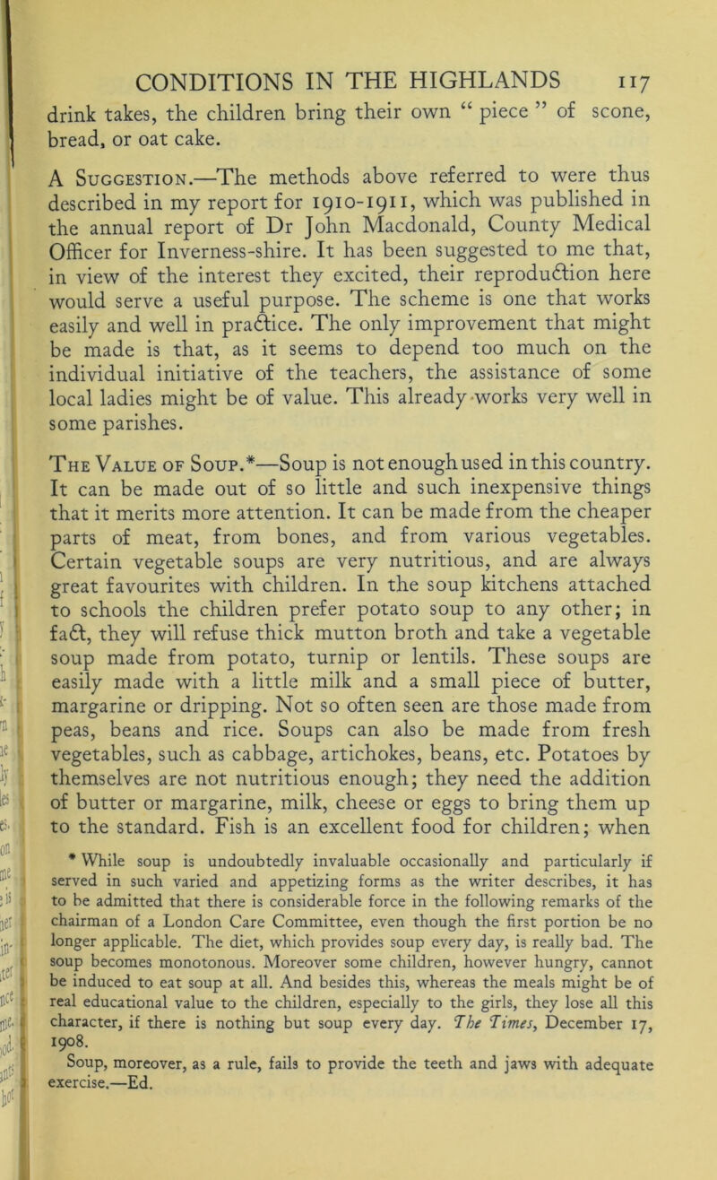 drink takes, the children bring their own “ piece ” of scone, bread, or oat cake. A Suggestion.—The methods above referred to were thus described in my report for 1910-1911, which was published in the annual report of Dr John Macdonald, County Medical Officer for Inverness-shire. It has been suggested to me that, in view of the interest they excited, their reproduftion here would serve a useful purpose. The scheme is one that works easily and well in pradfice. The only improvement that might be made is that, as it seems to depend too much on the individual initiative of the teachers, the assistance of some local ladies might be of value. This already-works very well in some parishes. The Value of Soup.*—Soup is not enough used in this country. It can be made out of so little and such inexpensive things that it merits more attention. It can be made from the cheaper parts of meat, from bones, and from various vegetables. Certain vegetable soups are very nutritious, and are always great favourites with children. In the soup kitchens attached to schools the children prefer potato soup to any other; in fadf, they will refuse thick mutton broth and take a vegetable soup made from potato, turnip or lentils. These soups are easily made with a little milk and a small piece of butter, margarine or dripping. Not so often seen are those made from peas, beans and rice. Soups can also be made from fresh vegetables, such as cabbage, artichokes, beans, etc. Potatoes by themselves are not nutritious enough; they need the addition of butter or margarine, milk, cheese or eggs to bring them up to the standard. Fish is an excellent food for children; when * While soup is undoubtedly invaluable occasionally and particularly if served in such varied and appetizing forms as the writer describes, it has to be admitted that there is considerable force in the following remarks of the chairman of a London Care Committee, even though the first portion be no longer applicable. The diet, which provides soup every day, is really bad. The soup becomes monotonous. Moreover some children, however hungry, cannot be induced to eat soup at all. And besides this, whereas the meals might be of real educational value to the children, especially to the girls, they lose all this character, if there is nothing but soup every day. ‘The Times, December 17, 1908. Soup, moreover, as a rule, fails to provide the teeth and jaws with adequate exercise.—Ed.