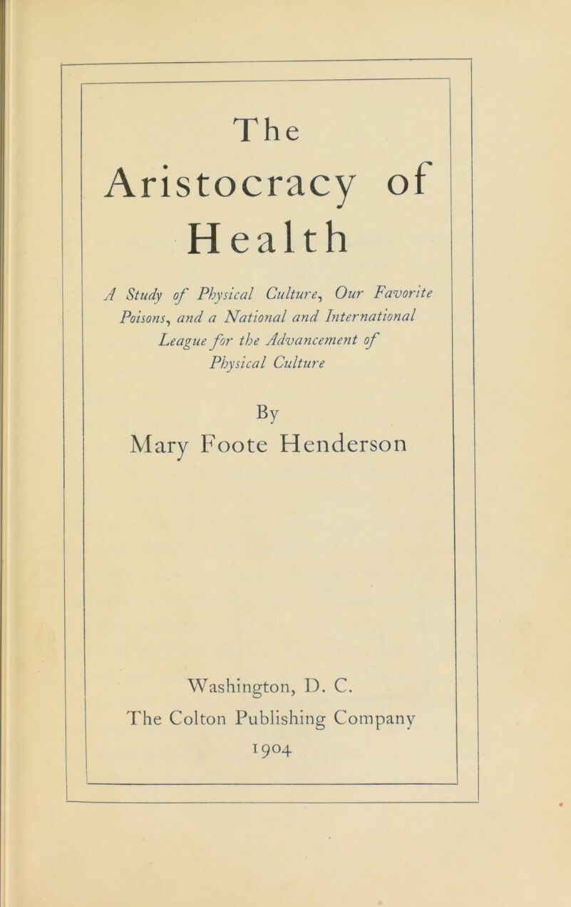 The Aristocracy of Health A Study of Physical Culture^ Our Favorite Poisons^ and a National and International League for the Advancement of Physical Culture By Mary Foote Henderson Washington, D. C. The Colton Publishing Company 1904