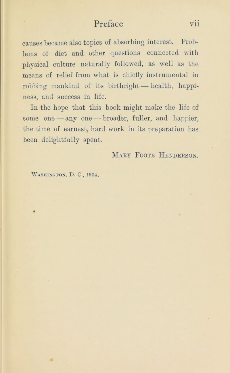 causes became also topics of absorbing interest. Prob- lems of diet and other questions connected with physical culture naturally followed, as well as the means of relief from what is chiefly instrumental in robbing mankind of its birthright — health, happi- ness, and success in life. In the hope that this book might make the life of some one — any one — broader, fuller, and happier, the time of earnest, hard work in its preparation has been delightfully spent. Mary Foote Henderson. Washington, D. C., 1904.