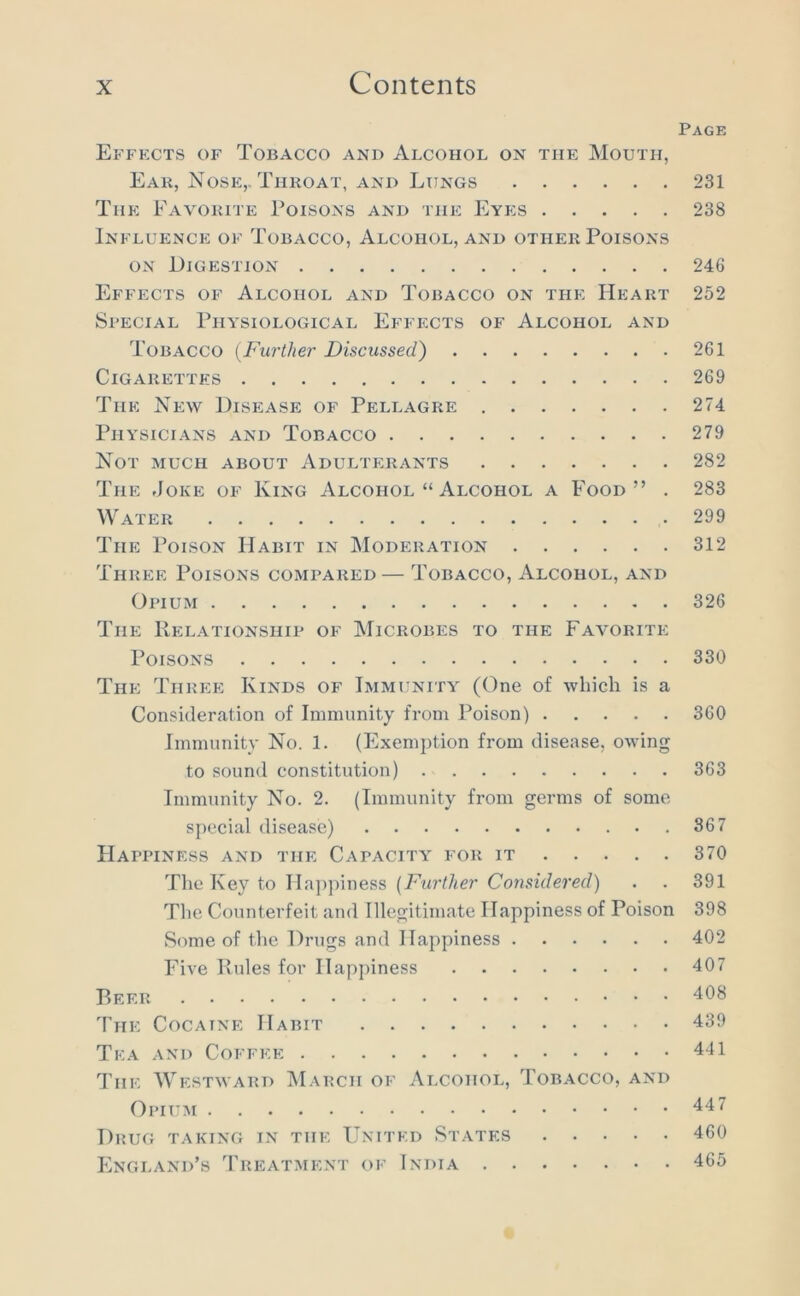 Page Effects of Tobacco and Alcohol on the Mouth, Eak, Nose,. Thkoat, and Lungs 231 The Favorite Poisons and the Eyes 238 Influence of Tobacco, Alcohol, and other Poisons ON Digestion 246 Effects of Alcohol and Tobacco on the Heart 252 Special Physiological Effects of Alcohol and Tobacco {Further Discussed) 261 Cigarettes 269 The New Disease of Pellagre 274 Physicians and Tobacco 279 Not much about Adulterants 282 The rloKE OF King Alcohol “ Alcohol a Food” . 283 Water 299 The Poison Habit in Moderation 312 Three Poisons compared — Tobacco, Alcohol, and Opium 326 The Kelationship of Microbes to the Favorite Poisons 330 The Three Kinds of Immunity (One of which is a Consideration of Immunity from Poison) 360 Immunity No. 1. (Exemption from disease, owing to sound constitution) 363 Immunity No. 2. (Immunity from germs of some special disease) 867 Happiness and the Capacity for it 370 The Key to Hajipiness [Further Considered) . . 391 The Counterfeit and Illegitimate Happiness of Poison 398 Some of the Drugs and Happiness 402 Five Pules for Happiness 407 P>EER 408 The Cocaine Habit 439 Tea and Coffee 441 The Westward March of Alcohol, Tobacco, and Opium 44 7 Drug taking in the United States 460 England’s Treatment of India 465