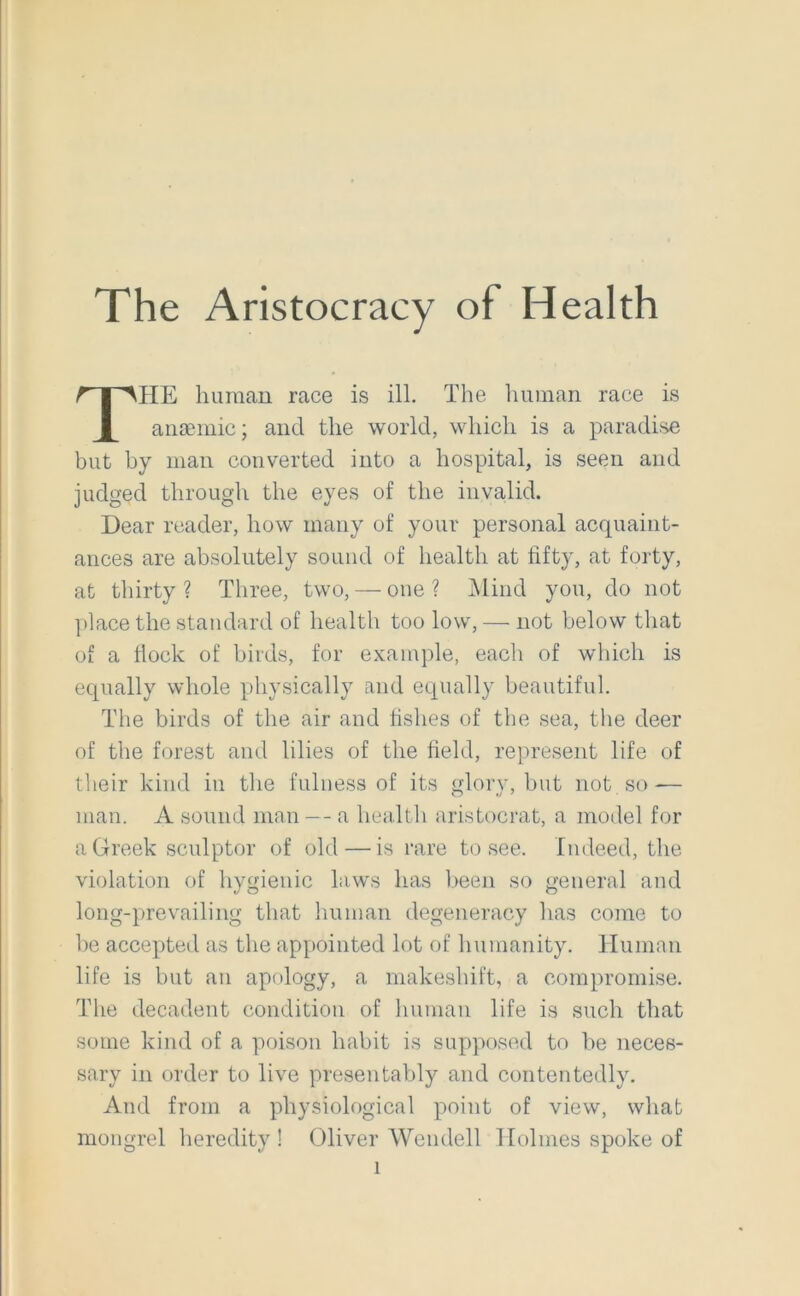 The Aristocracy of Health HE human race is ill. The Iminan race is anaemic; and the world, which is a paradise but by man converted into a hospital, is seen and judged through the eyes of the invalid. Dear reader, how many of your personal acquaint- ances are absolutely sound of health at fifty, at forty, at thirty ? Three, two, — one ? j\lind you, do not place the standard of health too low, — not below that of a flock of birds, for example, each of which is equally whole physically and equally beautiful. The birds of the air and fishes of the sea, the deer of the forest and lilies of the field, represent life of their kind in the fulness of its glory, but not so — man. A sound man — a hea.lth aristocrat, a model for a Greek sculptor of old — is rare to see. Indeed, the violation of hygienic laws has l>een so general and long-prevailing that lumiaii degeneracy has come to be accepted as the appointed lot of humanity. Human life is but an apology, a makeshift, a compromise. The decadent condition of human life is such that some kind of a poison habit is supposed to be neces- sary in order to live presentably and contentedly. And from a physiological point of view, what mongrel heredity ! (31iver Wendell Holmes spoke of