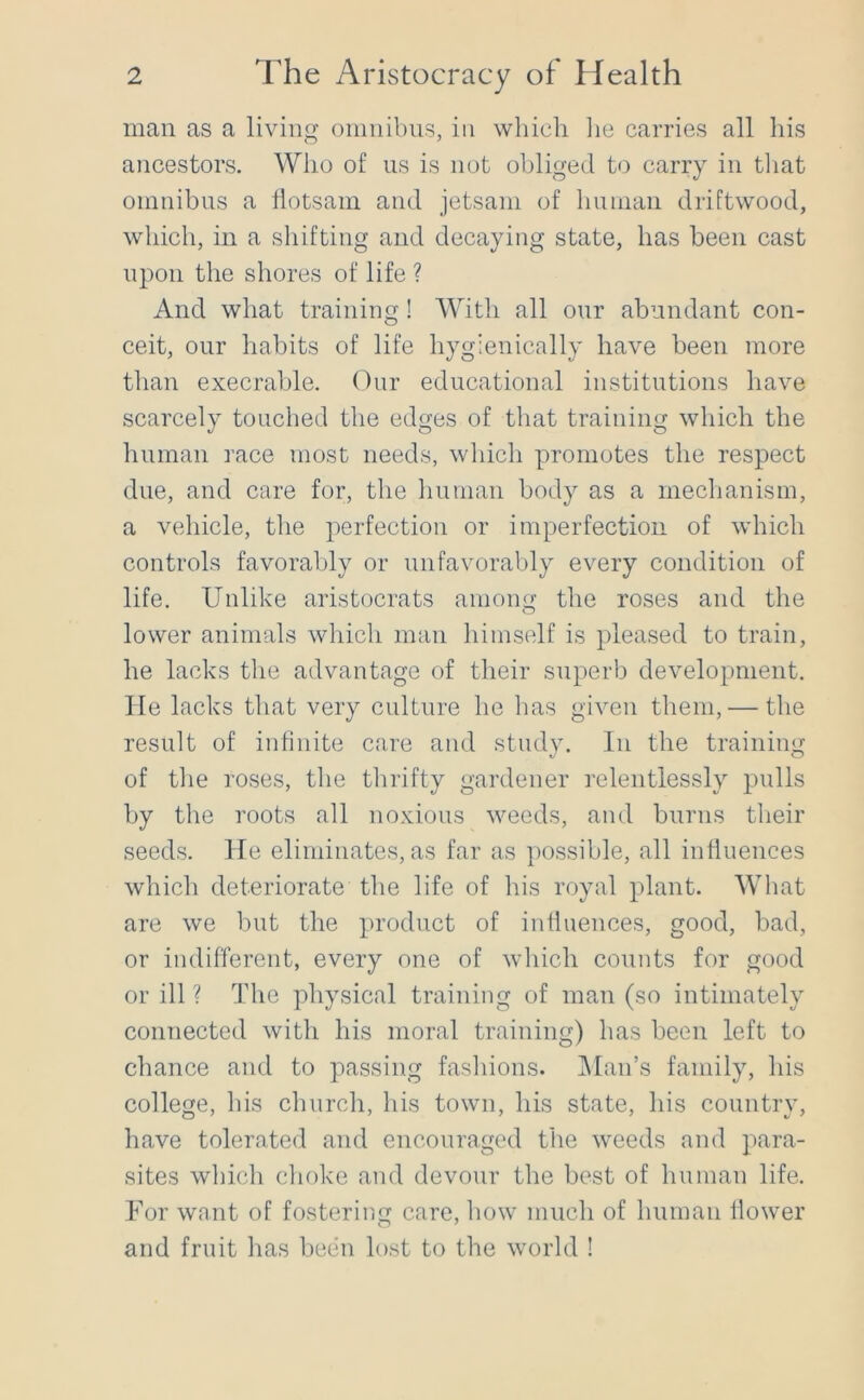 man as a living omnibus, in which lie carries all his ancestors. Who of us is not obliged to carry in tliat omnibus a llotsam and jetsam of liuman driftwood, which, in a shifting and decaying state, has been cast upon the shores of life ? And what training! With all our abundant con- ceit, our habits of life hygienically have been more than execrable. Our educational institutions have scarcely touched the edges of that training which the human race most needs, which promotes the respect due, and care for, the human body as a mechanism, a vehicle, the perfection or imperfection of which controls favorably or unfavorably every condition of life. Unlike aristocrats among the roses and the lower animals which man himself is pleased to train, he lacks the advantage of their superb development, lie lacks that very culture he has given them, — the result of infinite care and study. In the training of the roses, the thrifty gardener relentlessly pulls by the roots all noxious weeds, and burns their seeds. He eliminates, as far as possible, all influences which deteriorate the life of his royal plant. What are we but the product of influences, good, bad, or indifferent, every one of which counts for good or ill ? The physical training of man (so intimately connected with his moral training) has been left to chance and to passing fashions. IMan’s family, his college, his church, his town, his state, his country, have tolerated and encouraged the weeds and para- sites which choke and devour the best of human life. For want of fostering care, how much of human flower and fruit has been lost to the world !