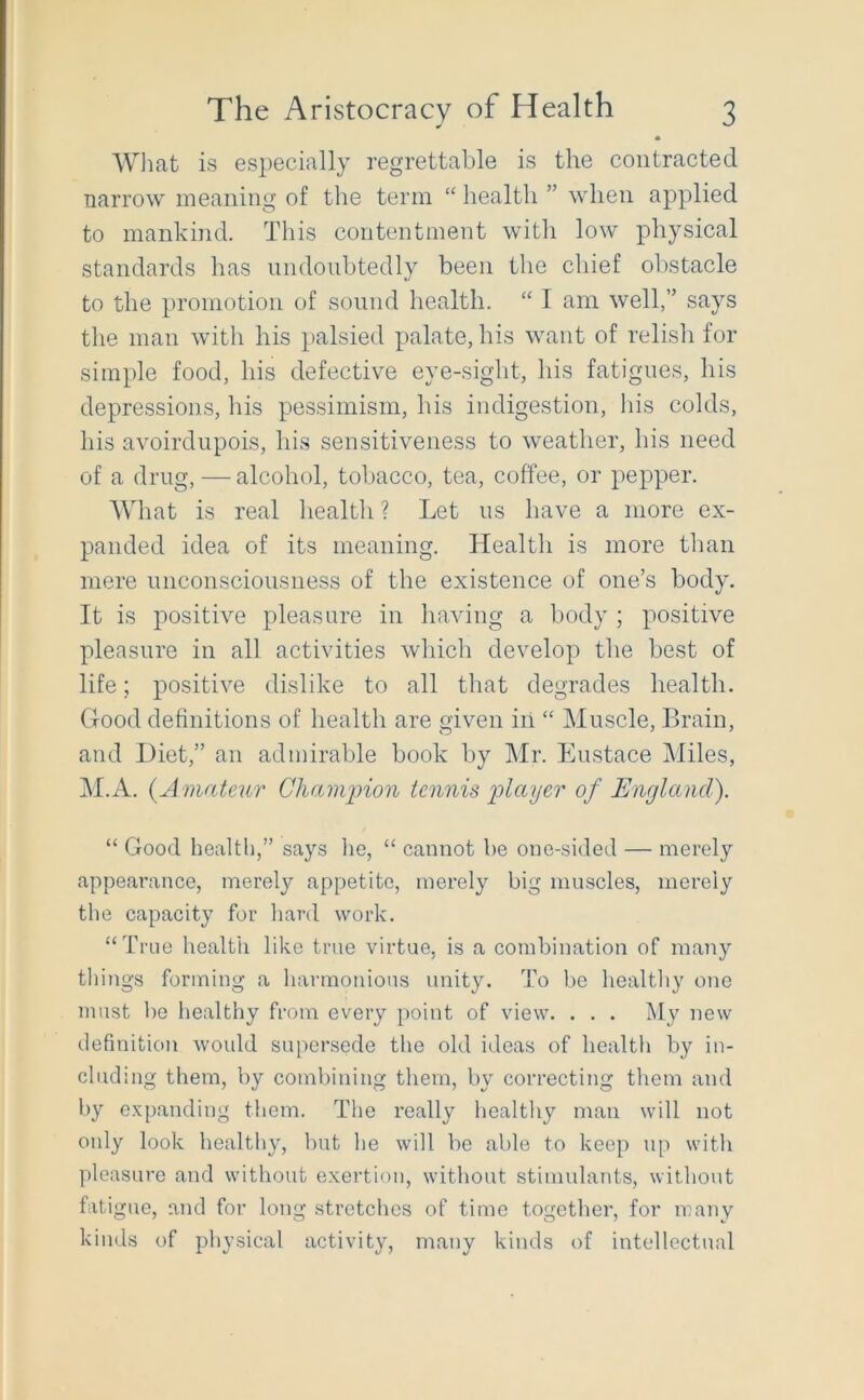 AVhat is especially regrettable is the contracted narrow meaning of the term “ health ” when applied to mankind. This contentment with low physical standards has undoubtedly been the chief obstacle to the promotion of sound health. “ I am well,” says the man with his palsied palate, his want of relish for simple food, his defective eye-sight, his fatigues, his depressions, his pessimism, his indigestion, his colds, his avoirdupois, his sensitiveness to weather, his need of a drug, — alcohol, tobacco, tea, coffee, or pepper. AVliat is real health ? Let us have a more ex- panded idea of its meaning. Health is more than mere unconsciousness of the existence of one’s body. It is positive pleasure in having a body ; positive pleasure in all activities which develop the best of life; positive dislike to all that degrades health. Good definitions of health are given iil “ Muscle, Brain, and Diet,” an admirable book by Mr. Eustace Miles, M.A. {Amateur Chaminon tennis player of England). “ Good health,” says lie, “ cannot be one-sided — merely appearance, merely appetite, merely big muscles, merely the capacity for hard work. “True health like true virtue, is a combination of many things forming a harmonious unity. To lie healthy one must lie healthy from every point of view. . . . My new definition would supersede the old ideas of health by in- cluding them, by combining them, by correcting them and by expanding them. The really healthy man will not only look healthy, but he will be able to keep u[) with pleasure and without exertion, without stimulants, without fati gue, and for long stretches of time together, for many kinds of physical activity, many kinds of intellectual