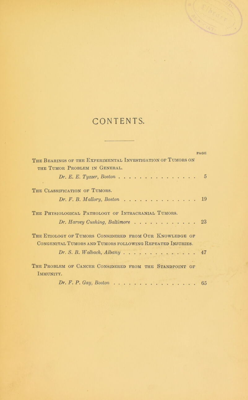 CONTENTS. PAGE The Bearings of the Experimental Investigation of Tumors on the Tumor Problem in General. Dr. E. E. Tyzzer, Boston 5 The Classification of Tumors. Dr. F. B. Mallory, Boston 19 The Physiological Pathology of Intracranial Tumors. Dr. Harvey Cushing, Baltimore 23 The Etiology of Tumors Considered from Our Knowledge of Congenital Tumors and Tumors following Repeated Injuries. Dr. S. B. Wolbach, Albany 47 The Problem of Cancer Considered from the Standpoint of Immunity. Dr. F. P. Gay, Boston 65