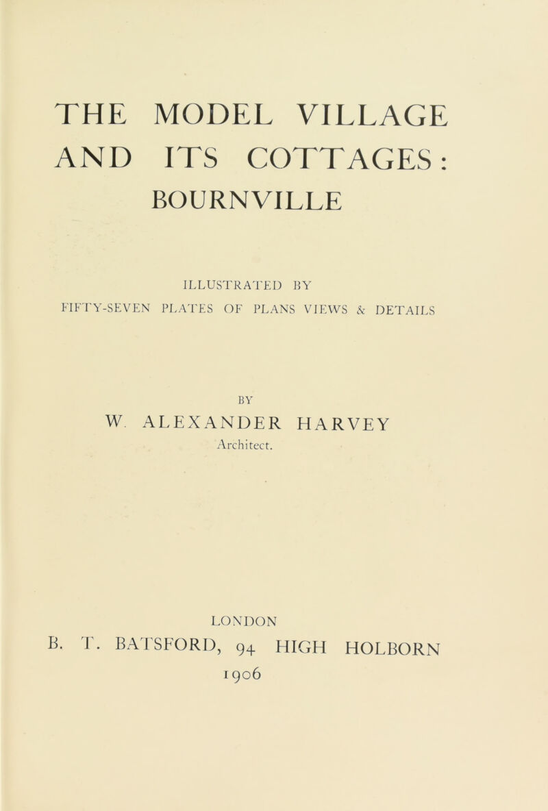 AND ITS COTTAGES: BOURNVILLE ILLUSTRATED BY FIFTY-SEVEN PLATES OF PLANS VIEWS & DETAILS BY W ALEXANDER HARVEY Architect. LONDON B. T. BATSFORD, 94 HIGH HOLBORN 1906