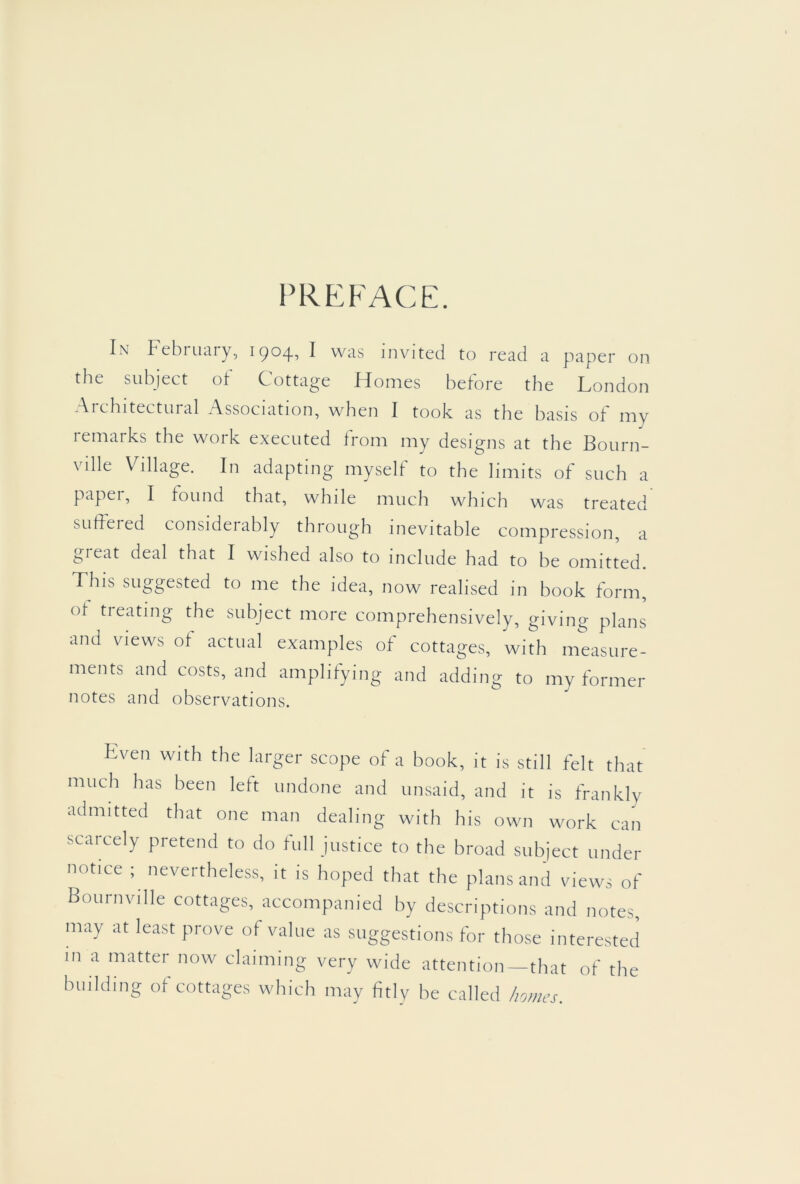 PREFACE. In Febiuaiy, 1904^ ^ was invited to read a paper on the subject of Cottage Homes before the London Aicltitectiiial Association, when 1 took as the basis ol niy remarks the work executed Irom my designs at the Botirn- ville Village. In adapting myself to the limits of such a paper, I found that, while much which was treated SLitfeied consideiably through inevitable compression, a great deal that I wished also to include had to be omitted. This suggested to me the idea, now realised in book form, ot treating the subject more comprehensively, giving plans and views of actual examples of cottages, with measure- ments and costs, and amplifying and adding to my former notes and observations. Lven with the larger scope of a book, it is still felt that much has been left undone and unsaid, and it is frankly admitted that one man dealing with his own work can scarcely pretend to do full justice to the broad subject under notice ; nevertheless, it is hoped that the plans and views of Bouriiville cottages, accompanied by descriptions and notes may at least prove of value as suggestions for those interested in a matter now claiming very wide attention—that of the building of cottages which may fitly be called Iwmes.