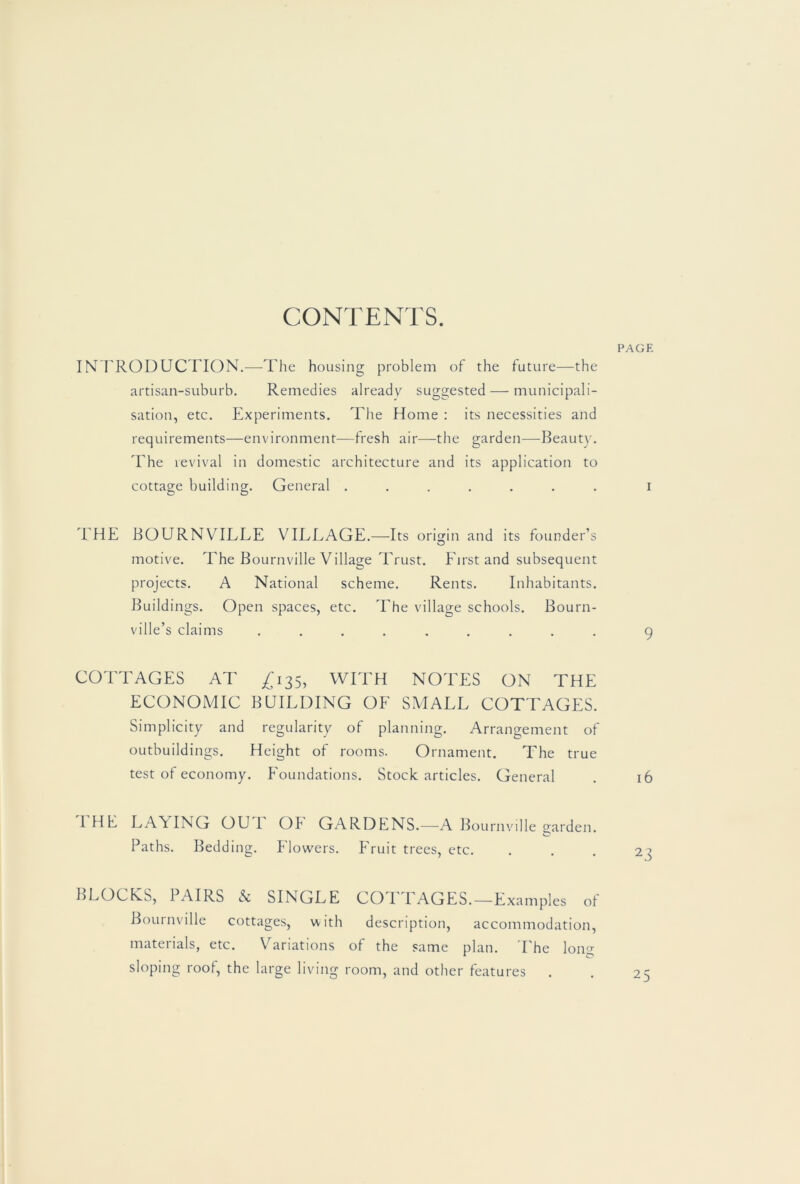 CONTENTS. INTRODUCTION.—The housing problem of the future—the artisan-suburb. Remedies already suggested — municipali- sation, etc. Experiments. The Home : its necessities and requirements—environment—fresh air—the garden—-Beaut)'. The revival in domestic architecture and its application to cottage building. General ....... 'EHE BOURNVILLE VILLAGE.—Its origin and its founder’s motive. The Bournville Village Trust. First and subsequent projects. A National scheme. Rents. Inhabitants. Buildings. Open spaces, etc. The village schools. Bourn- ville’s claims ......... COTTAGES AT ^135, WITH NOTES ON THE ECONOMIC BUILDING OF SMALL COTTAGES. Simplicity and regularity of planning. Arrangement of outbuildings. Height of rooms. Ornament. The true test of economy. Foundations. Stock articles. General I HB LAYING OU I OF GARDENS.—A Bournville garden. O Paths. Bedding. Flowers. Fruit trees, etc. BLOCHS, PAIRS N SINGLE COTTAGES.—Examples of Bournville cottages, with description, accommodation, materials, etc. Variations of the same plan. The lon<>- sloping roof, the large living room, and other features