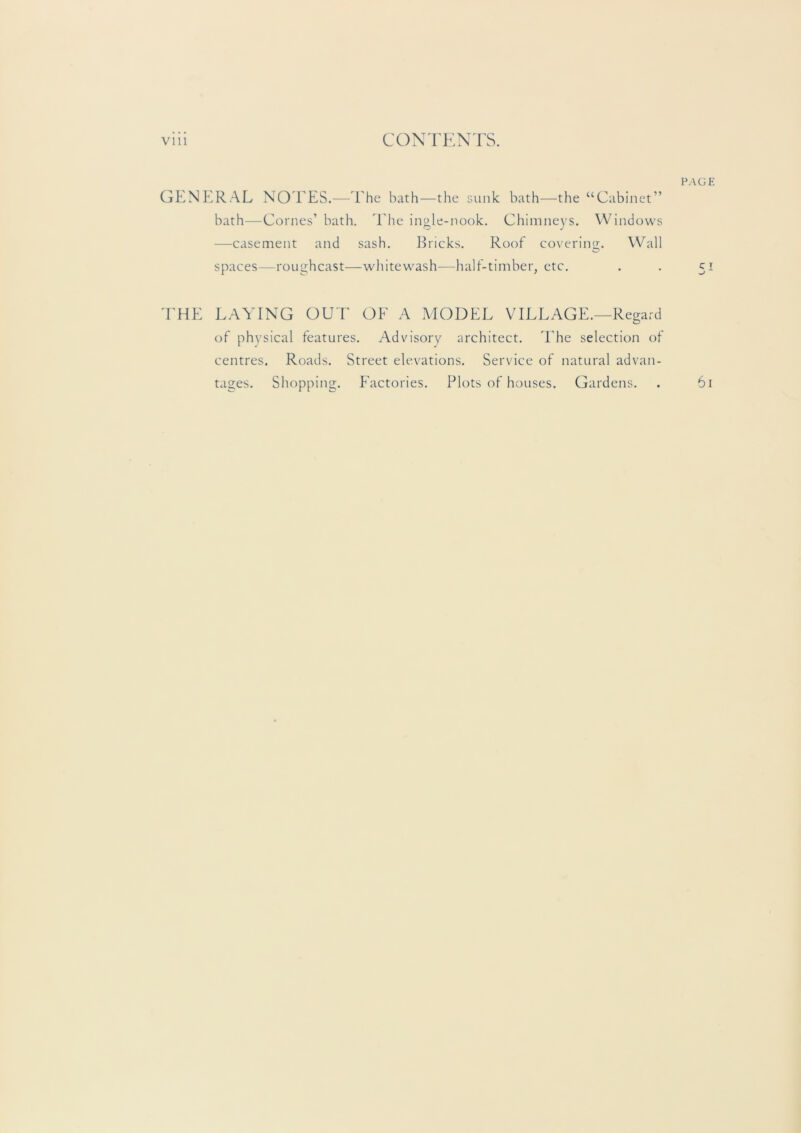 GENEIRAL NO I'ES.—'Ehe bath—the sunk bath—the “Cabinet” bath—Comes’ bath. 'Ehe ingle-nook. Chimneys. Windows —casement and sash. lEicks. Roof covering. Wall spaces—roughcast—whitewash—half-timber, etc. 'EHE LAYING OUT OF A MODEL VILLAGE.—Regard of physical features. Advisory architect. The selection of centres. Roads. Street elevations. Service of natural advan- tages. Shopping. Factories. Plots of houses. Gardens.