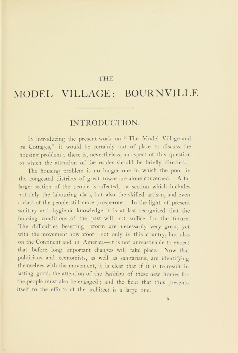 THE MODEL VILLAGE: BOURNVILLE INTRODUCTION. In introducing the present work on “ The Model Village and its Cottages,” it would be certainly out of place to discuss the housing problem ; there is, nevertheless, an aspect of this question to which the attention of the reader should be briefly directed. The housing problem is no longer one in which the poor in the congested districts of great towns are alone concerned. A far larger section of the people is affected,—a section which includes not only the labouring class, but also the skilled artisan, and even a class of the people still more prosperous. In the light of present sanitary and hygienic knowledge it is at last recognised that the housing conditions of the past will not suffice for the future. The difficulties besetting reform are necessarily very great, yet with the movement now afoot—not only in this country, but also on the Continent and in America—it is not unreasonable to expect that before long important changes will take place. Now' that politicians and economists, as well as sanitarians, are identifying themselves with the movement, it is clear that if it is to result in lasting good, the attention of the builders of these new homes for the people must also be engaged ; and the field that thus presents itself to the efforts of the architect is a laro-e one. O B