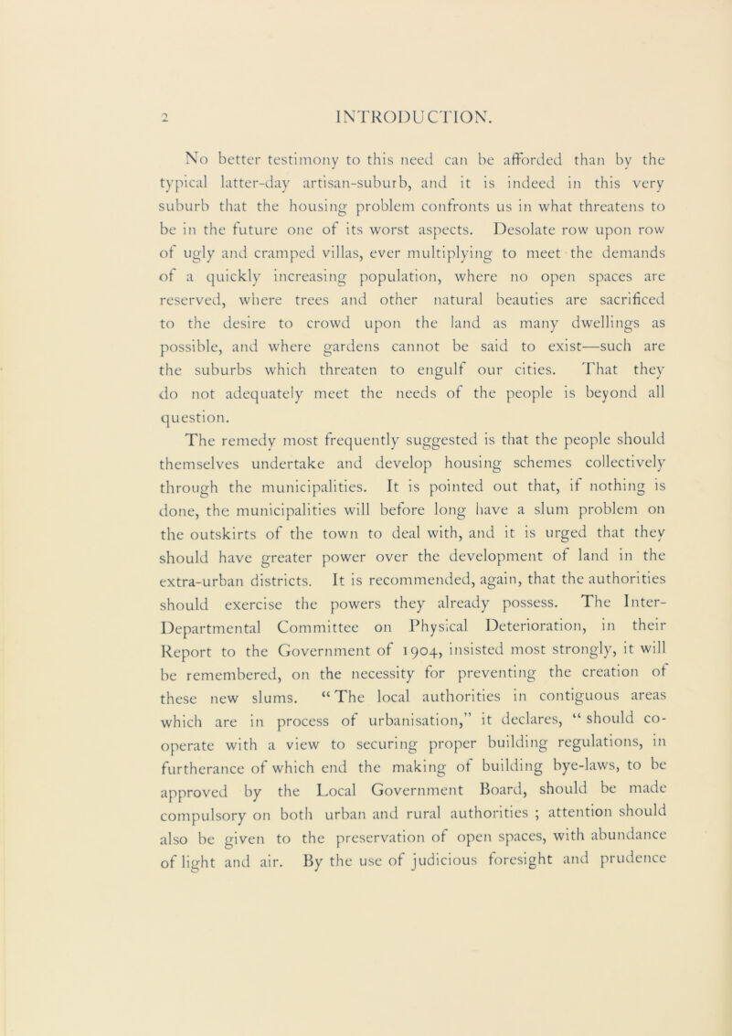 No better testimony to this need can be afforded than by the typical latter-day artisan-suburb, and it is indeed in this very suburb that the housing problem confronts us in what threatens to be in the tuture one of its worst aspects. Desolate row upon row ot ugly and cramped villas, ewer multiplying to meet the demands ot a c]uickly increasing population, where no open spaces are reserved, where trees and other natural beauties are sacrificed to the desire to crowd upon the land as many dwellings as possible, and where gardens cannot be said to exist—such are the suburbs which threaten to engulf our cities. That they do not adequately meet the needs of the people is beyond all t]uestion. The remedy most frequently suggested is that the people should themselves undertake and develop housing schemes collectively through the municipalities. It is pointed out that, if nothing is done, the municipalities will before long have a slum problem on the outskirts of the town to deal with, and it is urged that they should have greater power over the development of land in the extra-urban districts. It is recommended, again, that the authorities should exercise the powers they already possess. The Inter- Departmental Committee on Physical Deterioration, in their Report to the Government of 1904, insisted most strongly, it will be remembered, on the necessity for preventing the creation of these new slums. “The local authorities in contiguous areas which are in process of urbanisation,” it declares, “ should co- operate with a yiew to securing proper building regulations, in furtherance of which end the making of building bye-laws, to be approved by the Local Government Board, should be made compulsory on both urban and rural authorities j attention should also be given to the preservation of open spaces, with abundance of light and air. By the use of judicious foresight and prudence