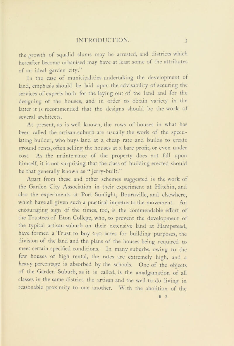 the o-rowth of squalid slums may be arrested, and districts which hereafter become urbanised may have at least some of the attributes of an ideal garden city.” In the case of municipalities undertaking the development ot land, emphasis should be laid upon the advisability of securing the services of experts both for the laying out of the land and for the designing of the houses, and in order to obtain variety in the latter it is recommended that the designs should be the work ol several architects. At present, as is well known, the rows of houses in what has been called the artisan-suburb are usually the work of the specu- lating builder, who buys land at a cheap rate and builds to create ground rents, often selling the houses at a bare profit, or even under cost. As the maintenance of the property does not fall upon himself, it is not surprising that the class of building erected should be that generally known as “jerry-built.” Apart from these and other schemes suggested is the work of the Garden City Association in their experiment at Hitchin, and also the experiments at Port Sunlight, Bournville, and elsewhere, which have all given such a practical impetus to the movement. An encouraging sign of the times, too, is the commendable effort of the Trustees of Eton College, who, to prevent the development of the typical artisan-suburb on their extensive land at Hampstead, have formed a Trust to buy 240 acres for building purposes, the division of the land and the plans of the houses being required to meet certain specified conditions. In many suburbs, owing to the few houses of high rental, the rates are extremely high, and a heavy percentage is absorbed by the schools. One of the objects of the Garden Suburb, as it is called, is the aiualgamation of all classes in the same district, the artisan and the well-to-do llvino- in reasonable proximity to one another. With the abolition of the B 2