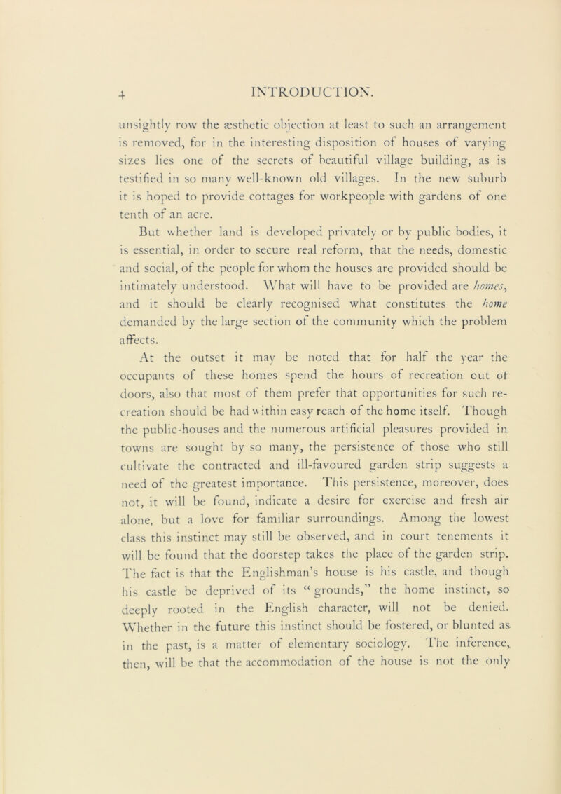 unsightly row the aesthetic objection at least to such an arrangement is removed, for in the interesting disposition of houses of varying sizes lies one of the secrets of beautiful village building, as is testified in so many well-known old villages. In the new suburb it is hoped to provide cottages for workpeople with gardens of one tenth of an acre. But whether land is developed privately or by public bodies, it is essential, in order to secure real reform, that the needs, domestic and social, ot the people tor whom the houses are provided should be intimately understood. W hat will have to be provided are homes^ and it should be clearly recognised what constitutes the home demanded by the large section of the community which the problem affects. At the outset it may be noted that tor half the year the occupants of these homes spend the hours of recreation out ot doors, also that most of them preter that opportunities for such re- creation should be had u ithin easy reach of the home itself. Though the public-houses and the numerous artificial pleasures proyided in towns are sought by so many, the persistence of those who still cultivate the contracted and ill-favoured garden strip suggests a need of the greatest importance. This persistence, moreovei-, does not, it will be found, indicate a desire for exercise and fresh air alone, but a love for familiar surroundings. Among the lowest class this instinct may still be observed, and in court tenements it will be found that the doorstep takes the place of the garden strip. The fact is that the Englishman’s house is his castle, and though his castle be deprived of its “ grounds,” the home instinct, so deeply rooted in the English character, will not be denied. Whether in the future this instinct should be fostered, or blunted as in the past, is a matter of elementary sociology. The inference,, then, will be that the accommodation of the house is not the only