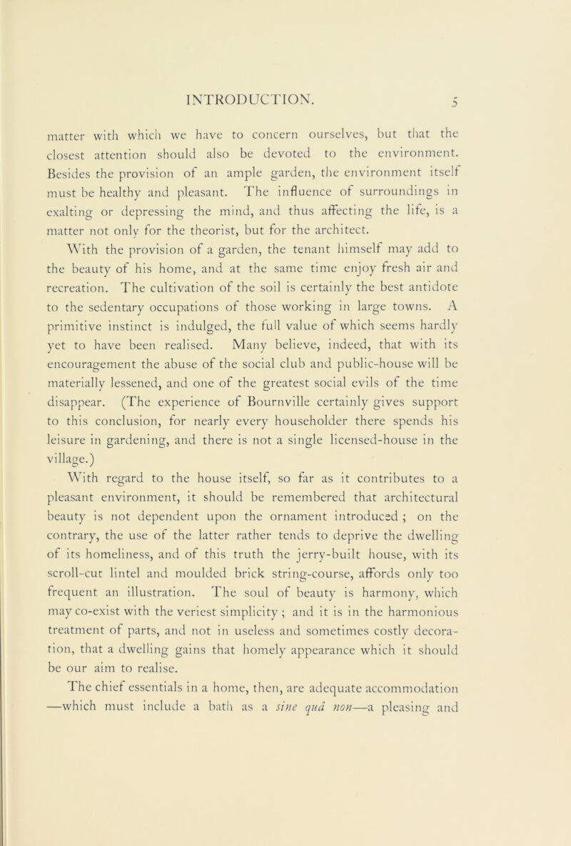 matter with which we have to concern ourselves, but that the closest attention should also be devoted to the environment. Besides the provision of an ample garden, the environment itself must be healthy and pleasant. The influence of surroundings in exalting or depressing the mind, and thus affecting the life, is a matter not only for the theorist, but for the architect. With the provision of a garden, the tenant himself may add to the beauty of his home, and at the same time enjoy fresh air and recreation. The cultivation of the soil is certainly the best antidote to the sedentary occupations of those working in large towns. A primitive instinct is indulged, the full value of which seems hardly yet to have been realised. Many believe, indeed, that with its encouragement the abuse of the social club and public-house will be materially lessened, and one of the greatest social evils of the time disappear. (The experience of Bournville certainly gives support to this conclusion, for nearly every householder there spends his leisure in gardening, and there is not a single licensed-house in the village.) With regard to the house Itself, so far as It contributes to a pleasant environment, it should be remembered that architectural beauty is not dependent upon the ornament introduced ; on the contrary, the use of the latter rather tends to deprive the dwelling of its homeliness, and of this truth the jerry-built house, with its scroll-cut lintel and moulded brick string-course, affords only too frequent an illustration. The soul of beauty is harmony, which may co-exist with the veriest simplicity ; and it is in the harmonious treatment of parts, and not in useless and sometimes costly decora- tion, that a dwelling gains that homely appearance which it should be our aim to realise. The chief essentials in a home, then, are adequate accommodation —which must Include a bath as a sine qua non—a pleasing and