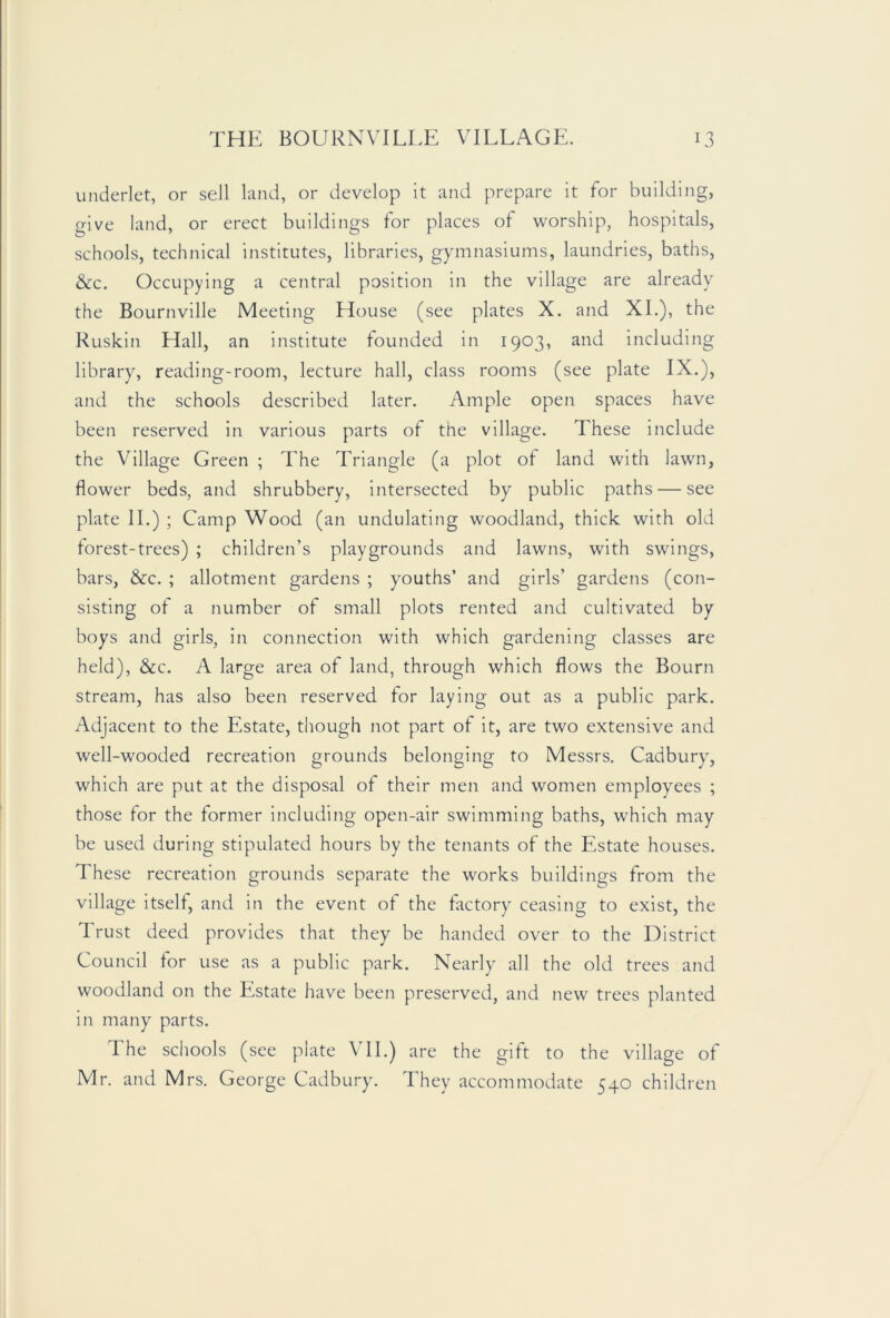 underlet, or sell land, or develop it and prepare it for building, give land, or erect buildings for places of worship, hospitals, schools, technical institutes, libraries, gymnasiums, laundries, baths, &c. Occupying a central position in the village are already the Bournville Meeting House (see plates X. and XL), the Kuskin Hall, an Institute founded in 1903, and including library, reading-room, lecture hall, class rooms (see plate IX.), and the schools described later. Ample open spaces have been reserved in various parts of the village. These Include the Village Green ; The Triangle (a plot of land with lawn, flower beds, and shrubbery, intersected by public paths — see plate II.) ; Camp Wood (an undulating woodland, thick with old lorest-trees) ; children’s playgrounds and lawns, with swings, bars, &c. ; allotment gardens ; youths’ and girls’ gardens (con- sisting of a number of small plots rented and cultivated by boys and girls, in connection with which gardening classes are held), &c. A large area of land, through which flows the Bourn stream, has also been reserved for laying out as a public park. Adjacent to the Estate, though not part of it, are two extensive and well-wooded recreation grounds belonging to Messrs. Cadbury, which are put at the disposal of their men and women employees ; those for the former Including open-air swimming baths, which may be used during stipulated hours by the tenants of the Estate houses. These recreation grounds separate the works buildings from the village itself, and in the event of the factory ceasing to exist, the Trust deed provides that they be handed over to the District Council for use as a public park. Nearly all the old trees and woodland on the Estate have been preserved, and new trees planted in many parts. The schools (see plate VII.) are the gift to the village of Mr. and Mrs. George Cadbury. They accommodate 540 children