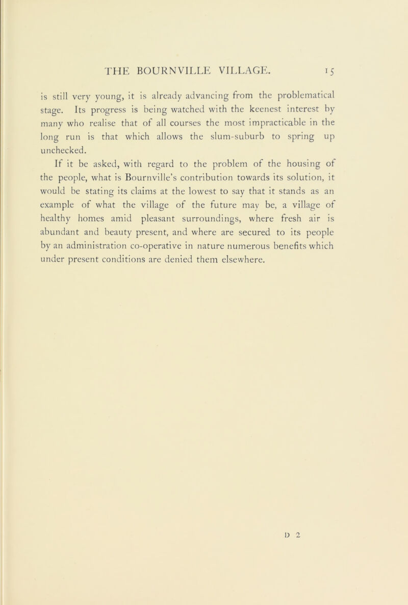 THE BOURNVILLE VILLAGE. 15 is still very young, it is already advancing from the problematical stage. Its progress is being watched with the keenest interest by many who realise that of all courses the most impracticable in the long run is that which allows the slum-suburb to spring up unchecked. If it be asked, with regard to the problem of the housing of the people, what is Bournville’s contribution towards its solution, it would be stating its claims at the lowest to say that it stands as an example of what the village of the future may be, a village of healthy homes amid pleasant surroundings, where fresh air is abundant and beauty present, and where are secured to its people by an administration co-operative in nature numerous benefits which under present conditions are denied them elsewhere.