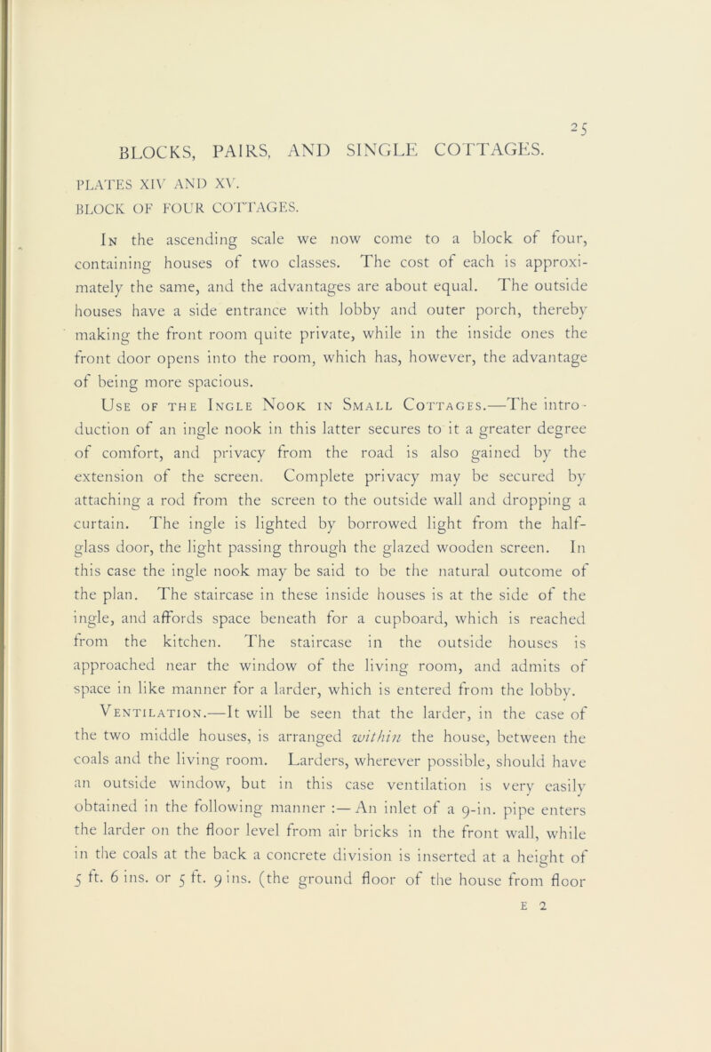 BLOCKS, PAIRS, AND SINGLE COTTAGES. PLATES XI\' AND X\\ BLOCK OF FOUR CO'FTAGES. In the ascending scale we now come to a block of four, containing houses of two classes. The cost of each is approxi- mately the same, and the advantages are about equal. The outside houses have a side entrance with lobby and outer porch, thereby making the front room quite private, while in the inside ones the front door opens into the room, which has, however, the advantage of being more spacious. Use of the Ingle Nook in Small Cottages.—The intro- duction of an ingle nook in this latter secures to it a greater degree of comfort, and privacy from the road is also gained by the extension of the screen. Complete privacy may be secured by attaching a rod from the screen to the outside wall and dropping a curtain. The ingle is lighted by borrowed light from the half- glass door, the light passing through the glazed wooden screen. In this case the ingle nook may be said to be the natural outcome of the plan. The staircase In these inside houses is at the side of the ingle, and affords space beneath for a cupboard, which is reached from the kitchen. The staircase in the outside houses is approached near the window of the living room, and admits of space in like manner tor a larder, which is entered from the lobby. Ventilation.—It will be seen that the larder, in the case of the two middle houses, is arranged within the house, between the coals and the living room. Larders, wherever possible, should have an outside window, but in this case ventilation Is very easily obtained in the following manner An inlet of a 9-in. pipe enters the larder on the floor level from air bricks in the front wall, while in the coals at the back a concrete division Is Inserted at a height of 5 ft. 6 ins. or 5 ft. 9 ins. (the ground floor of the house from floor E 2