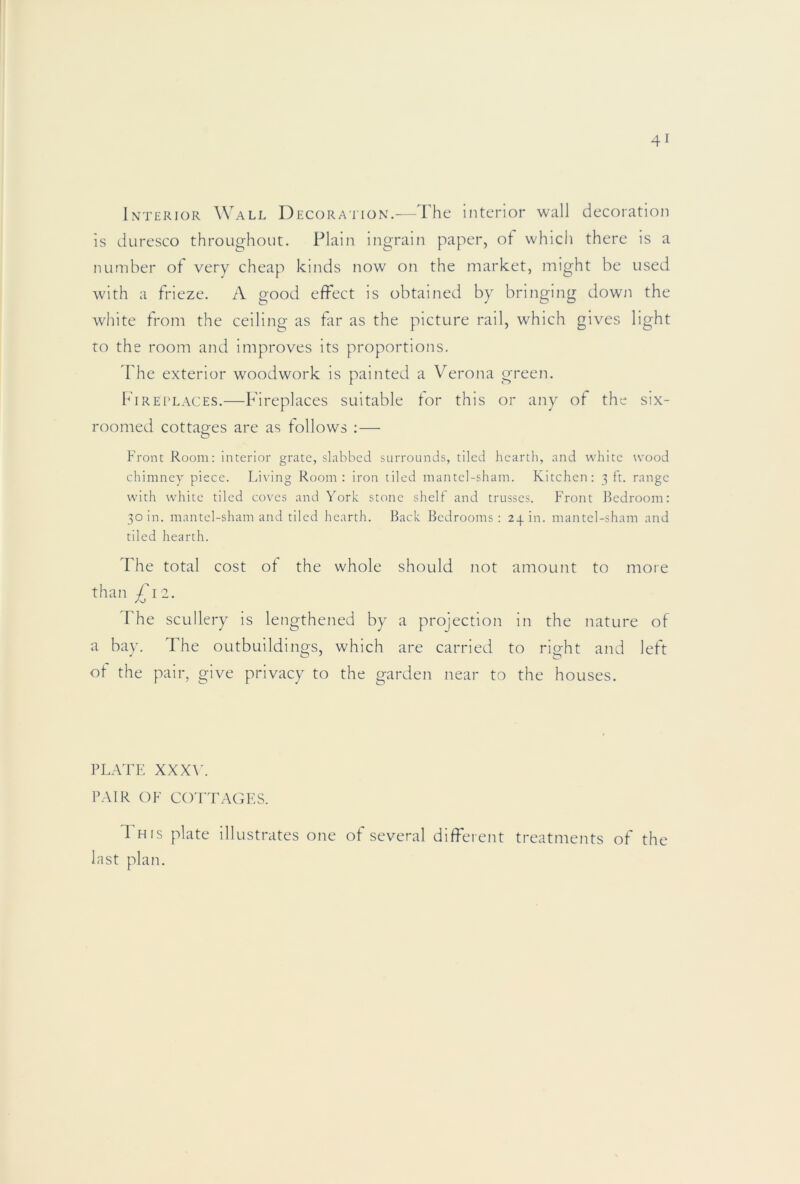 Interior Wall Decoration.-—The interior wall decoration is duresco throughout. Plain ingrain paper, of which there is a number of very cheap kinds now on the market, might be used with a frieze. A good effect is obtained by bringing down the white from the ceiling as far as the picture rail, which gives light ro the room and improves its proportions. Fhe exterior woodwork is painted a Verona green. Fireplaces.—Fireplaces suitable for this or any of the six- roomed cottages are as follows ;— O Front Room: interior grate, slabbed surrounds, tiled hearth, and \\’hitc wood chimney piece. Living Room: iron tiled mantel-sham. Kitchen: 3 ft. range with white tiled coves and York stone shelf and trusses. Front Bedroom: 30 in. mantel-sham and tiled hearth. Back Bedrooms: 23.111. mantel-sham and tiled hearth. The total cost ot the whole should not amount to more than £12. The scullery is lengthened by a projection in the nature of a bay. The outbuildings, which are carried to right and left ot the pair, give privacy to the garden near to the houses. PLATE XXX\h PAIR OF cotta(;f.s. 1 HIS plate illustrates one of several different treatments of the last plan.