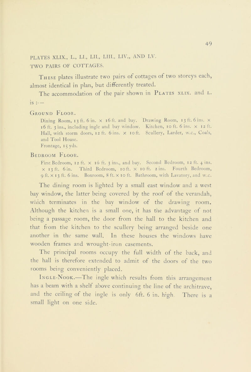 PLATES XLIX., L., LL, LIE, Llll., Ll\'., AND LV. TWO PAIRS OF COTTAGES. These plates illustrate two pairs of cottages of two storeys each, almost identical in plan, but differently treated. The accommodation of the pair shown in Plates xlix. and l. is — Ground Floor. Dining Room, i 3 ft. 6 in. x 16 ft. and bay. Drawing Room, i 3 tt. 6 ins. X 16 ft. 3 ins., including ingle and bay window. Kitchen, 10 ft. 6 ins. x 12 ft. Hall, with storm doors, 12 ft. bins, x 10 ft. Scullery, Larder, w.c., Coals, and Tool House. Frontage, 15 yds. Bedroom Floor. First Bedroom, 12 ft. X 16 ft. 3 ins., and bay. Second Bedroom, 12 ft. y ins. X 13 ft. bin. Third Bedroom, 10 ft. X 10 ft. 2 ins. Fourth Bedroom, 9 ft. X 13 ft. b ins. Boxroom, 8 ft. X 10 ft. Bathroom, with Lavatory, and w.c. The dining room is lighted by a small east window and a west bay window, the latter being covered by the roof of the verandah, wliich terminates in the bay window of the drawing room. Although the kitchen is a small one, it has the advantage of not being a passage room, the door from the hall to the kitchen and that from the kitchen to the scullery being arranged beside one another in the same wall. In these houses the windows liave wooden frames and wrought-iron casements. The principal rooms occupy the full width of the back, and the hall is therefore extended to admit of the doors of the two rooms being conveniently placed. Ingle-Nook.—The ingle which results from this arrangement has a beam with a shelf above continuing the line of the architrave, and the ceiling of the ingle is only 6ft. 6 in. high. There is a small light on one side.