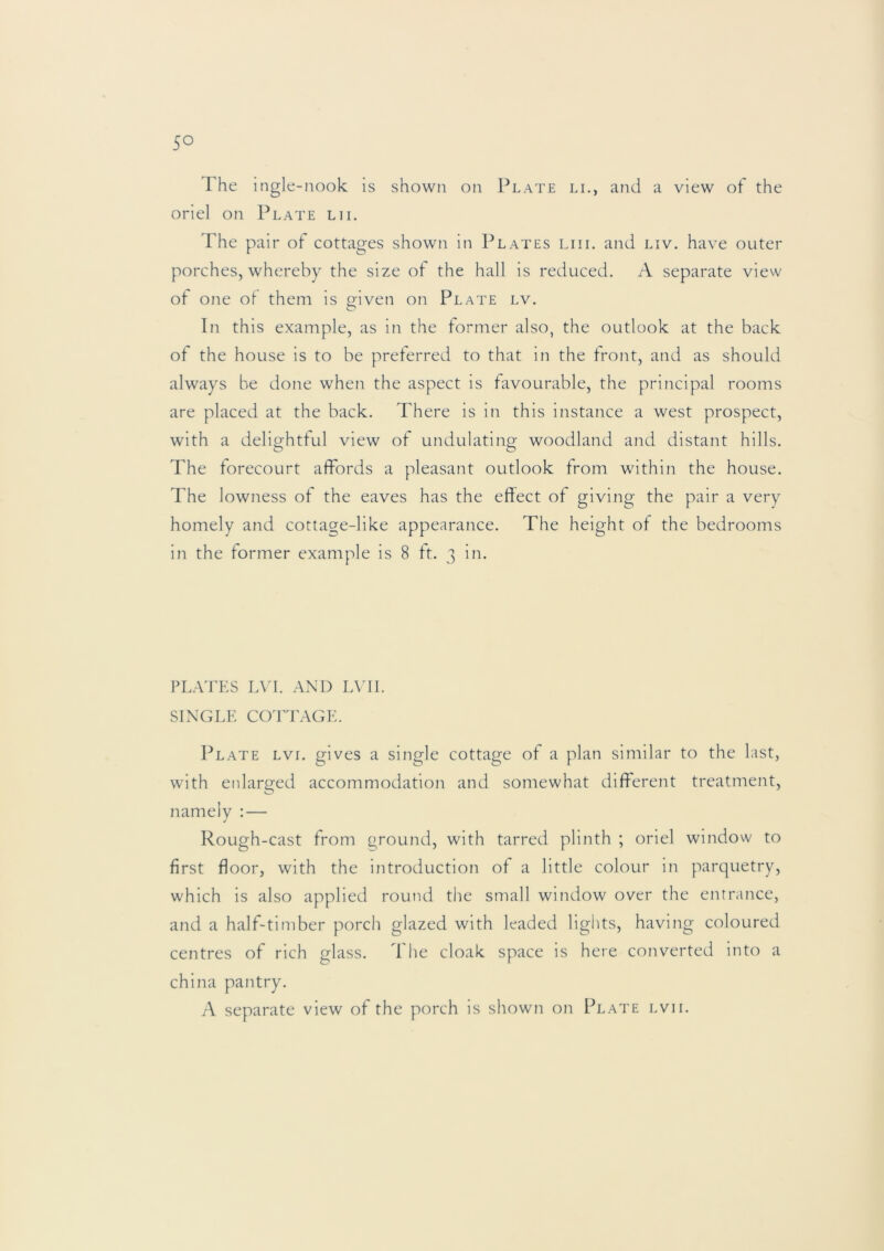 The ingle-nook is shown on Plate li., and a view of the oriel on Plate lii. The pair of cottages shown in Plates liii. and liv. have outer porches, whereby the size of the hall is reduced. A separate view ot one of them is or-iven on Plate lv. O In this example, as in the former also, the outlook at the back ot the house is to be preferred to that in the front, and as should always be done when the aspect is favourable, the principal rooms are placed at the back. There is in this instance a west prospect, with a deliorhtful view of undulatins: woodland and distant hills. The forecourt affords a pleasant outlook from within the house. The lowiiess of the eaves has the effect of giving the pair a very homely and cottage-like appearance. The height of the bedrooms in the former example is 8 ft. 3 in. PLATES LVI. AND LVII. SINGLE COTTAGE. Plate lvi. gives a single cottage of a plan similar to the last, with enlarged accommodation and somewhat different treatment, namely : — Rough-cast from ground, with tarred plinth ; oriel window to first floor, with the introduction of a little colour in parquetry, which is also applied round the small window over the entrance, and a half-timber porch glazed with leaded lights, having coloured centres of rich glass, d he cloak space is here converted into a china pantry. A separate view of the porch is shown on Plate lvii.
