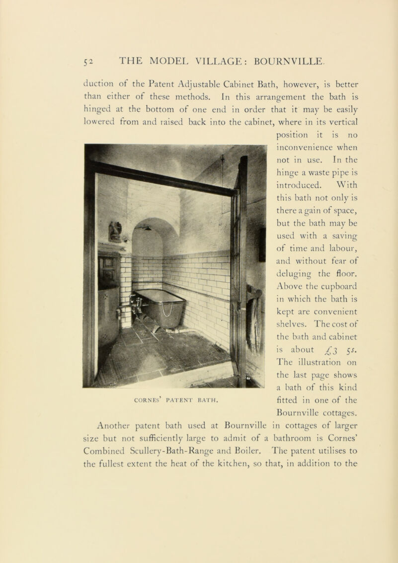 duction ot the Patent Adjustable Cabinet Bath, however, is better than either ot these methods. In this arrangement the bath is O hinged at the bottom of one end in order that it may be easily lowered from and raised back into the cabinet, where in its vertical position it is no inconvenience when not in use. In the hinge a waste pipe is introduced. With this bath not only is there a gain of space, but the bath may be used with a saving of time and labour, and without tear ot deluging the floor. Above the cupboard in which the bath is kept are convenient shelves. The cost of the bath and cabinet is about ^s. The illustration on the last page shows a bath of this kind coRNEs’ PATENT BA'iH. fitted ill oiic of the Bournville cottages. Another patent bath used at Bournville in cottages ot larger size but not sufficiently large to admit of a bathroom is Comes’ Combined Scullery-Bath-Range and Boiler. The patent utilises to the fullest extent the heat of the kitchen, so that, in addition to the