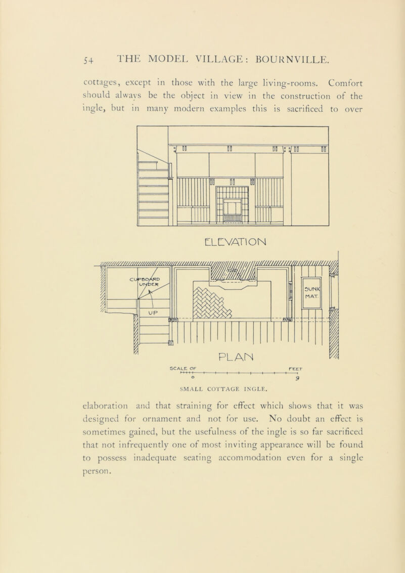 cottages, except in those with the large living-rooms. Comfort should always be the object in view in the construction ot the ingle, but in many modern examples this is sacrificed to over SMALL CO'ITAGE INGLE. elaboration and that straining for effect which shows that it was designed for ornament and not for use. No doubt an effect is sometimes gained, but the usefulness of the ingle is so far sacrificed that not infrequently one of most inviting appearance will be found to possess inadequate seating accommodation even for a single person.