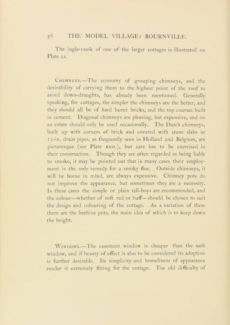 The ingle-nook ot one of the larger cottages is illustrated on Plate LI. Chimneys.—The economy of grouping chimneys, and the desirability of carrying them to the highest point of the roof to avoid down-draughts, has already been mentioned. Generally speaking, for cottages, the simpler the chimneys are the better, and they should all be of hard burnt bricks, and the top courses built in cement. Diagonal chimneys are pleasing, but expensive, and on an estate should only be used occasionally. The Dutch chimneys, built up with corners of brick and covered with stone slabs or I 2-in. drain pipes, as frequently seen in Holland and Belgium, are picturesque (see Plate xxii.), but care has to be exercised in their construction. Though they are often regarded as being liable to smoke, it may be pointed out that in many cases their emplov- ment is the only remedy for a smoky flue. Outside chimneys, it will be borne in mind, are always expensive. Chimney pots do not improve the appearance, but sometimes they are a necessity. In these cases the simple or plain tail-boys are recommended, and the colour—whether of soft red or buff—should be chosen to suit the design and colouring of the cottage. As a variation of these there are the beehive pots, the main idea of which is to keep down the height. Windows.—The casement window is cheaper than the sash window, and if beauty of effect is also to be considered its adoption is further desirable. Its simplicity and homeliness of appearance render it extremely fitting for the cottage. The old difficulty ot