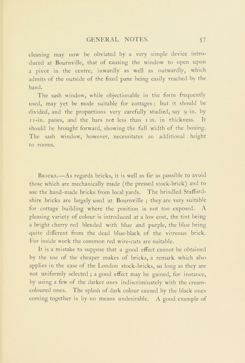 cleaning may now be obviated by a very simple device intro- duced at Bournville, that of causing the window to open upon a pivot in the centre, inwardly as well as outwardly, which admits of the outside of the fixed pane being easily reached by the hand. The sash window, while objectionable in the form frequently used, may yet be made suitable for cottages; but it should be divided, and the proportions very carefully studied, say 9-in. by ii-in. panes, and the bars not less than 1 in. in thickness. It should be brought forward, showing the full width of the boxing. The sash window, however, necessitates an additional height to rooms. Bricks.—As regards bricks, it is well as far as possible to avoid those which are mechanically made (the pressed stock-brick) and to use the hand-made bricks from local yards. The brindled Stafford- shire bricks are largely used at Bournville ; they are very suitable for cottage building where the position is not too exposed. A pleasing variety of colour is introduced at a low cost, the tint being a bright cherry red blended with blue and purple, the blue being quite different from the dead blue-black of the vitreous brick, bor inside work the common red wire-cuts are suitable. It is a mistake to suppose that a good effect cannot be obtained by the use of the cheaper makes of bricks, a remark which also applies in the case of the London stock-bricks, so long as they are not uniformly selected ; a good effect may be gained, for Instance, by using a few of the darker ones indiscriminately with the cream- coloured ones. The splash of dark colour caused by the black ones coming together is by no means undesirable. A good example of