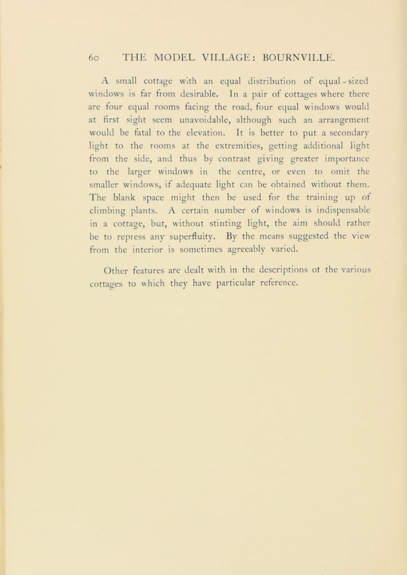 A small cottage with an equal distribution of equal - sized windows is tar from desirable. In a pair of cottages where there are tour equal rooms facing the road, four equal windows would at first sight seem unavoidable, although such an arrangement would be fatal to the elevation. It is better to put a secondary light to the rooms at the extremities, getting additional light from the side, and thus by contrast giving greater importaiKe to the larger windows in the centre, or even to omit the smaller windows, if adequate light can be obtained without them. The blank space might then be used for the training up of climbing plants. A certain number of windows is indispensable in a cottage, but, without stinting light, the aim should rather be to repress any superfluity. By the means suggested the view from the interior is sometimes agreeably varied. Other features are dealt with in the descriptions ot the various cottages to which they have particular reference.