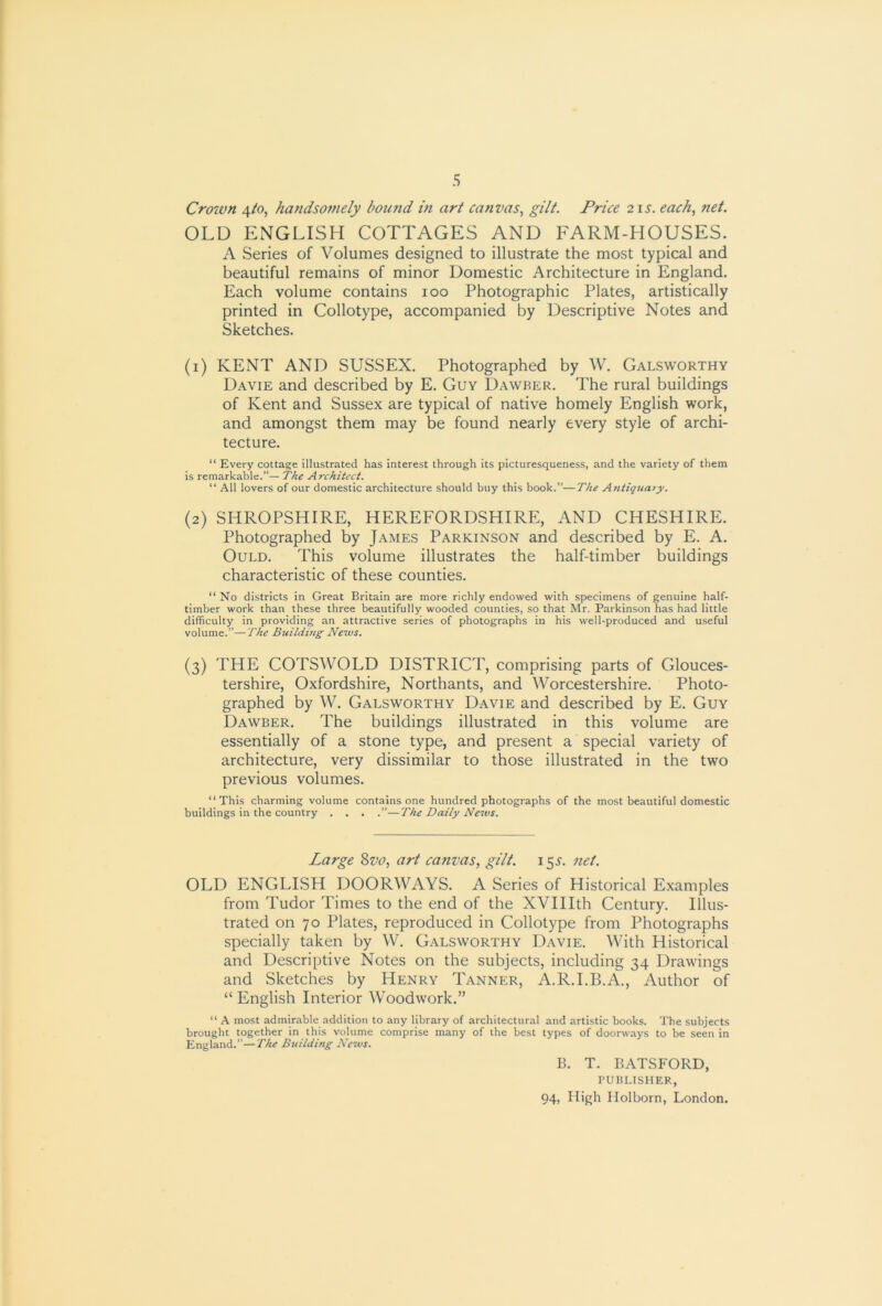 Croivn 4to, handsomely bound in art canvas^ gilt. Price 21s. each., net. OLD ENGLISH COTTAGES AND FARM-HOUSES. A Series of Volumes designed to illustrate the most typical and beautiful remains of minor Domestic Architecture in England. Each volume contains 100 Photographic Plates, artistically printed in Collotype, accompanied by Descriptive Notes and Sketches. (1) KENT AND SUSSEX. Photographed by W. Galsworthy Davie and described by E. Guy Dawber. The rural buildings of Kent and Sussex are typical of native homely English work, and amongst them may be found nearly every style of archi- tecture. “ Every cottage illustrated has interest through its picturesqueness, and the variety of them is remarkable.— The Architect. “ All lovers of our domestic architecture should buy this book.”—The Antiquary. (2) SHROPSHIRE, HEREFORDSHIRE, AND CHESHIRE. Photographed by James Parkinson and described by E. A. OuLD. This volume illustrates the half-timber buildings characteristic of these counties. “ No districts in Great Britain are more richly endowed with specimens of genuine half- timber work than these three beautifully wooded counties, so that Mr. Parkinson has had little difficulty in providing an attractive series of photographs in his well-produced and useful volume.”—The Builduig Nezvs. (3) THE COTSWOLD DISTRICT, comprising parts of Glouces- tershire, Oxfordshire, Northants, and Worcestershire. Photo- graphed by W. Galsworthy Davie and described by E. Guy Dawber. The buildings illustrated in this volume are essentially of a stone type, and present a special variety of architecture, very dissimilar to those illustrated in the two previous volumes. “This charming volume contains one hundred photographs of the most beautiful domestic buildings in the country . . . .”—The Daily News. Large Zvo, art canvas, gilt. 15^-. net. OLD ENGLISH DOORWAYS. A Series of Historical Examples from Tudor Times to the end of the XVHIth Century. Illus- trated on 70 Plates, reproduced in Collotype from Photographs specially taken by W. Galsworthy Davie. With Historical and Descriptive Notes on the subjects, including 34 Drawings and Sketches by Henry Tanner, A.R.I.B.A., Author of “ English Interior Woodwork.” “ A most admirable addition to any library of architectural and artistic books. The subjects brought together in this volume comprise many of the best types of doorways to be seen in England.”—The Building News. B. T. BATSFORD, PUBLISHER,