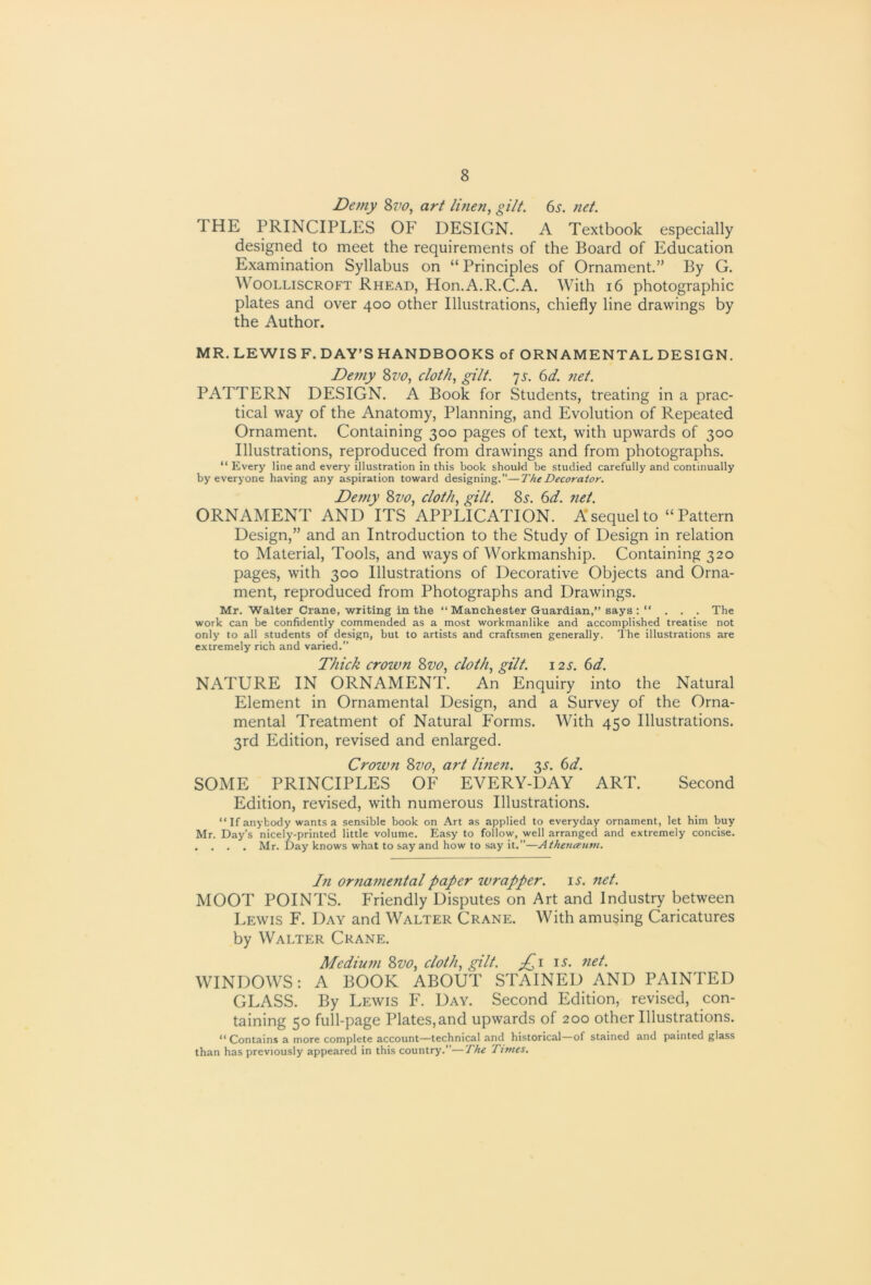 Demy art linen, gilt. 6^. net. THE PRINCIPLES OF DESIGN. A Textbook especially designed to meet the requirements of the Board of Education Examination Syllabus on “ Principles of Ornament.” By G. WooLLiscROFT Rhead, Hon.A.R.C.A. With i6 photographic plates and over 400 other Illustrations, chiefly line drawings by the Author. MR. LEWIS F. DAY’S HANDBOOKS of ORNAMENTAL DESIGN. De7fiy Zvo, cloth, gilt. ^s. 6d. 7iet. PATTERN DESIGN. A Book for Students, treating in a prac- tical way of the Anatomy, Planning, and Evolution of Repeated Ornament. Containing 300 pages of text, with upwards of 300 Illustrations, reproduced from drawings and from photographs. “ Every line and every illustration in this book should be studied carefully and continually by everyone having any aspiration toward designing.”—The Decorator. De77iy Zvo, cloth, gilt. Zs. 6d. 7iet. ORNAMENT AND ITS APPLICATION. A* sequel to “Pattern Design,” and an Introduction to the Study of Design in relation to Material, Tools, and ways of Workmanship. Containing 320 pages, with 300 Illustrations of Decorative Objects and Orna- ment, reproduced from Photographs and Drawings. Mr. Walter Crane, writing in the “ Manchester Guardian,” says : “ . . . The work can be confidently commended as a most workmanlike and accomplished treatise not only to all students of design, but to artists and craftsmen generally. I'be illustrations are extremely rich and varied.” Thick crown Zvo, cloth, gilt. 12s. 6d. NATURE IN ORNAMENT. An Enquiry into the Natural Element in Ornamental Design, and a Survey of the Orna- mental Treatment of Natural Forms. With 450 Illustrations. 3rd Edition, revised and enlarged. Crown Zvo, art Ii7ie7t. '^s. 6d. SOME PRINCIPLES OF EVERY-DAY ART. Second Edition, revised, with numerous Illustrations. “ If anybody wants a sensible book on Art as applied to everyday ornament, let him buy Mr. Day’s nicely-printed little volume. Easy to follow, well arranged and extremely concise. . . . . Mr. Day knows what to say and how to say it.”—Athenceum. I71 orna77ie7italpaper wrapper. \s. net. MOOT POINTS. Friendly Disputes on Art and Industry between Lewis F. Day and Walter Crane. With amusing Caricatures by Walter Crane. Mediu77i Zvo, cloth, gilt. is. 7iet. WINDOWS; A BOOK ABOUT STAINED AND PAINTED GLASS. By Lewis F. Day. Second Edition, revised, con- taining 50 full-page Plates,and upwards of 200 other Illustrations. “ Contains a more complete account—technical and historical—of stained and painted glass than has previously appeared in this country.”—The Times.