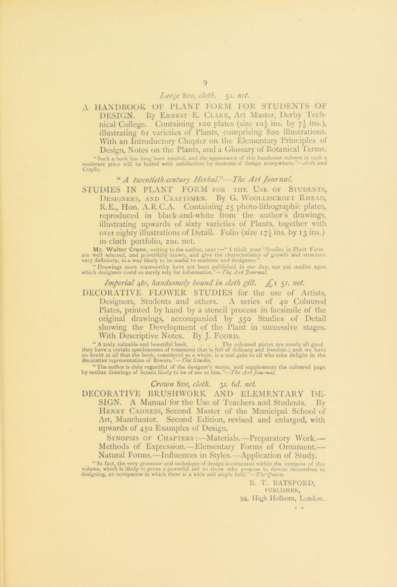 Large Sva, cloth. 5^'. nel. A llANDBUOlv OF PLANT FORM FOR STUDENTS OF DESIGN. Ry Ernest E. Clark, Art Master, Derby 'Tech- nical College. Containing 100 plates (size loJ, ins. by 7^ ins.), illustrating 6r varieties of Plants, comprising 800 illustrations. ^Vith an Introductory Chapter on the Elementary Principles of Design, Notes on the Plants, and a Glossary of Potanical 'Terms. “Such a book has long been needed, and the appearance of tills handsome volume at such a moderate price will be hailed with satisfaction by students of design everywhere.”—Arts and Crafts. A hventieth-centttt-y HerbalL—The Art Joitrtial. STUDIES IN PLAN'T FORM for the Use of Students, Designers, and Craftsmen. By G. M’oolliscroft Rhead, R.E., TIon. A.R.C.A. Containing 25 photo-lithographic plates, reproduced in black-and-white from the author’s drawings, illustrating upwards of sixty varieties of Plants, together with over eighty illustrations of Detail. FUlio (size 17T ins. by 13 ins.) in cloth portfolio, 20s. net. Mr. Walter Crane, writing to the author, says “ I think your ‘Studies in Plant Form are well selected, and powerfully drawn, and give the characteristics of growth and structure very definitely, in a way likely to be useful to students and designers.” “Drawings more trustworthy have not been publi.shed in our day, nor j’et studies upon which designers could so surely rely for information.”—The Art Journal. Imperial 4fo, handsomely bound in cloth gilt. ^s. net. DECORATIVE FLOWER STUDIES for the use of Artists, Designers, Students and others. A series of 40 Coloured Plates, printed by hand by a stencil process in facsimile of the original drawings, accompanied by 350 Studies of Detail showing the Development of the Plant in successive stages. With Descriptive Notes. By J. Foord. “ a truly valuable and beautiful book The coloured plates are nearly all good they have a certain spaciousness of treatment that is full of delicacy and freedom ; and we have no doubt at all that the book, considered as a whole, is a real gain to all who take delight in the decorative representation of flowers.”—The Studio. “ The author is duly regardful of the designer’s wants, and supplements the coloured page by outline drawings of details likely to be of use to him.”—The Art Jomnal. Croivn 8zio, cloth. 3^-. 6t/. net. DECORATIVE BRUSHWORK AND ELEMEN'TARY DE- SIGN. A Manual for the Use of Teachers and Students. By Henry Cadness, Second Master of the Municipal School of Art, Manchester. Second Edition, revised and enlarged, with upwards of 450 Examples of Design. Synopsis of Chapters :—Materials.—Preparatory Work.— Methods of Expression.—Elementary Forms of Ornament.— Natural Forms.—Influences in Styles.—Application of Study. “ In fact, the very grammar and technique of design is cemented within the cornp.Tss of this volume, which is likely to prove a powerful aid to those who propose to devote themselves to designing, an occupation in which there is a wide and ample field.”—The Queen. B. T. BATSFORD, PUBLISHER, 94, High llolborn, I.ondon. * #