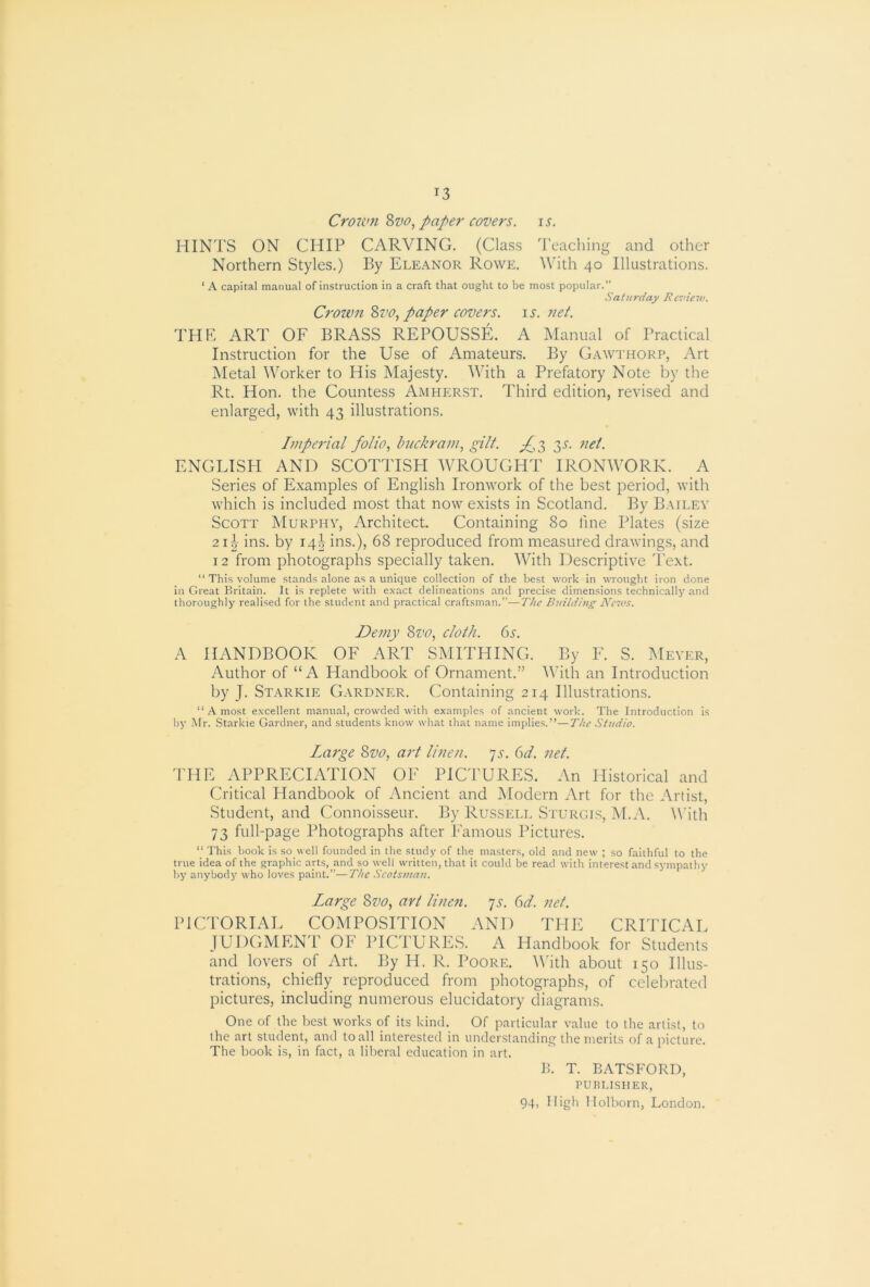 Crois^m Zvo, paper covers, is. HINTS ON CHIP CARVING, (Class Teaching and other Northern Styles.) By Eleanor Rowe. With 40 Illustrations. ‘ A capital manual of instruction in a craft that ought to be most popular.” Saturday Review. Crown %vo, paper covers. i.r, net. THK ART OF BRASS REPOUSSE. A Manual of Practical Instruction for the Use of Amateurs. By Gawthorp, Art Metal Worker to His Majesty. With a Prefatory Note by the Rt. Hon. the Countess Amherst. Third edition, revised and enlarged, with 43 illustrations. Impa-ial folio., buckram, gilt. 3^- ENGLISH AND SCOTTISH AVROUGHT IRONWORK. A Series of Examples of English Ironwork of the best period, with which is included most that now exists in Scotland. By Bailey Scott Murphy, Architect. Containing 80 fine Plates (size 21-^- ins, by 14b ins.), 68 reproduced from measured drawings, and 12 from photographs specially taken. AVith Descriptive Text. “ This volume stands alone as a unique collection of the best work in wrought iron done in Great Britain. It is replete with exact delineations and precise dimensions technically and thoroughly realised for the student and practical craftsman.”—The Building News. Demy 8vo, cloth. <3s. A HANDBOOK OF ART SMITHING. By F. S. Meyer, Author of “A Handbook of Ornament.” AAuth an Introduction by J. Starkie Gardner. Containing 214 Illustrations. “ A most excellent manual, crowded with examples of ancient work. The Introduction is by Mr. Starkie Gardner, and students know wliat that name implies.”—The Studio. Large 8vo, art linen, ys. 6d. net. THE APPRECIATION OF PICTURES. An Historical and Critical Handbook of Ancient and Modern Art for the Artist, Student, and Connoisseur. By Russell Sturgis, IM.A. AVith 73 full-page Photographs after Famous Pictures. “ This book is so well founded in the study of the masters, old and new ; so faithful to the true idea of the graphic aUs, and so well written, that it could be read with interest and sympathy by anybody who loves paint.”—The Scotsman. Large 8vo, art linen, js. 6d. net. PICTORIAL COMPOSITION AND THE CRITICAL JUDGMEN'r OF PICTURES. A Handbook for Students and lovers of Art. By H. R. Poore. AAhth about 150 Illus- trations, chiefly reproduced from photographs, of celebrated pictures, including numerous elucidatory diagrams. One of the best works of its kind. Of particular value to the artist, to the art student, and to all interested in understanding the merits of a picture. The book is, in fact, a liberal education in art. Ik T. BATSFORD, PUBLISHER,