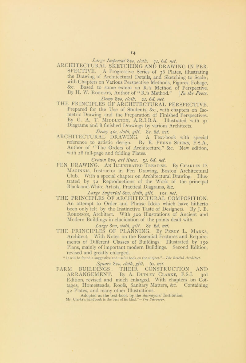 Large Imperial ^vo, cloth, ^s. 6d. net. ARCHITECTURAL SKETCHING AND DRAWING IN TER- SPECIIVE. A Progressive Series of 36 Plates, illustrating the Drawing of Architectural Details, and Sketching to Scale; with Chapters on Various Perspective Methods, Figures, Foliage, &c. Based to some extent on R/s Method of Perspective. By H. W. Roberts, Author of “ R.’s Method.” [/« the Press. Demy 8w, cloth. 2s. 6d. net. THE PRINCIPLES OF ARCHITECTURAL PERSPECTIVE. Prepared for the Use of Students, &c., with chapters on Iso- metric Drawing and the Preparation of Finished Perspectives. By G. A. T. Middleton, A.R.I.B.A. Illustrated with 51 Diagrams and 8 finished Drawings by various Architects. Demy 4/6>, cloth., gilt. 8j-. 6d. net. ARCHITECTURAL DRx\WING. A Text-book with special reference to artistic design. By R. Phene Spiers, P'.S.A., Author of “The Orders of Architecture,” &c. New edition, with 28 full-page and folding Plates. Crown Svo, art linen. 55-. (yd. net. PEN DRAWING. An Illustrated Treatise. By Charles D. Maginnis, Instructor in Pen Drawing, Boston Architectural Club. With a special chapter on Architectural Drawing. Illus- trated by 72 Reproductions of the Work of the principal Black-and-White Artists, Practical Diagrams, &c. Large Lmperial Zvo, cloth., ^ilt. loj-. net. THE PRINCIPLES OF ARCHITECTURAL COMPOSITION. An attempt to Order and Phrase Ideas which have hitherto been only felt by the Instinctive Taste of Designers. By J. B. Robinson, Architect. With 300 Illustrations of Ancient and Modern Buildings in elucidation of the points dealt with. Large 8^'0, cloth., c^ilt. 8^. (id. net. THE PRINCIPLES OF PLANNING. By Percy L. Marks, Architect. With Notes on the Essential Features and Require- ments of Different Classes of Buildings. Illustrated by 150 Plans, mainly of important modern Buildings. Second Edition, revised and greatly enlarged. “It will be found a suggestive and useful book on the subject.”—The British Architect. Square Zvo^ cloth., gilt. (>s. net. FARM BUILDINGS : THEIR CONSTRUCTION AND ARRANGEMENT. By A. Dudley Clarke, F.S.I. 3rd PMition, revised and much enlarged. With chapters on Cot- tages, Homesteads, Roofs, Sanitary Matters, cS:c. Containing 52 Plates, and many other Illustrations. Adopted as the text-book by the Surveyors’ Institution. Mr. Clarke’s handbook is the best of its kind.”—The Surveyor.