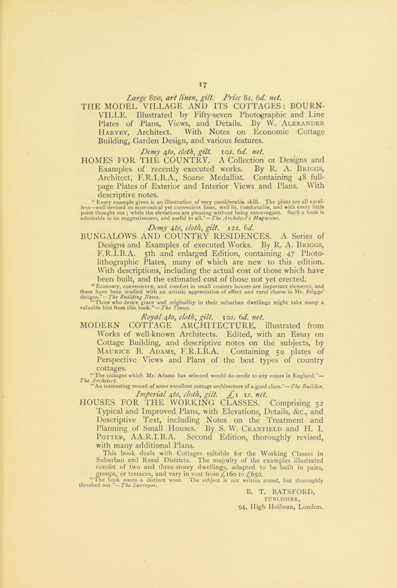 Large 8w, art linen, gilt. Price 8s. 6d. net. THE MODEL VILLAGE AND ITS COTTAGES: BOURN- VILLE. Illustrated by Fifty-seven Photographic and Line Plates of Plans, Views, and Details. By W. Alexander Harvey, Architect. With Notes on Economic Cottage Building, Garden Design, and various features. Demy /s^to, cloth, gilt. loj’. (id. net. HOMES FOR THE COUNTRY. A Collection or Designs and Examples of recently executed works. By R. A. Briggs, Architect, F.R.I.B.A., Soane Medallist. Containing 48 full- page Plates of Exterior and Interior Views and Plans. With descriptive notes. “ Every example given is an illustration of very considerable skill. The plans are all excel- lent—well devised on economical yet convenient lines, well lit, comfortable, and with every little point thought out ; while the elevations are pleasing without being extravagant. Such a book is admirable in its suggestiveness, and useful to all.”—The Architect's Magazine. Demy ^to, cloth, gilt. 12s. 6d. BUNGALOWS AND COUNTRY RESIDENCES. A Series of Designs and Examples of executed Works. By R. A. Briggs, F.R.I.B.A. 5th and enlarged Edition, containing 47 Photo- lithographic Plates, many of which are new to this edition. With descriptions, including the actual cost of those which have been built, and the estimated cost of those not yet erected. “ Economy, convenience, and comfort in small country houses are important elements, and these have been studied with an artistic appreciation of effect and rural charm in Mr. Briggs' designs.”—The Building News. “ Those who desire grace and originality in their suburban dwellings might take many a valuable hint from this book.”—The Tunes. Royal Afto, cloth, gilt, iol (td. net. MODERN COTTAGE ARCHITECTURE, illustrated from Works of well-known Architects. Edited, with an Essay on Cottage Building, and descriptive notes on the subjects, by Maurice B. Adams, F.R.I.B.A. Containing 50 plates of Perspective Views and Plans of the best types of country cottages. ‘‘The cottages which Mr. Adams has .selected would do credit to any estate in England.”— The Architect. ‘‘ An interesting record of .some excellent cottage architecture of a good class.”—The Builder. Imperial ^to, cloth, gilt. u. net. HOUSES FOR THE WORKING CLASSES. Comprising 52 Typical and Improved Plans, with Elevations, Details, &:c., and Descriptive Text, including Notes on the Treatment and Planning of Small Houses. By S. W. Cranfield and H. I. Potter, AA.R.I.B.A. Second Edition, thoroughly revised, with many additional Plans. This book deals with Cottages suitable for the Working Classes in Suburban and Rural Districts. The majority of the examples illustrated consist of two and three-storey dwellings, adapted to be built in pairs, groups, or terraces, and vary in cost from yj 160 to ;i^650. ‘‘The book meets a distinct want. The subject is not written round, but thoroughly threshed out.”-—The Sur^'eyor. B. T. BATSFORD, PUBLISHER,