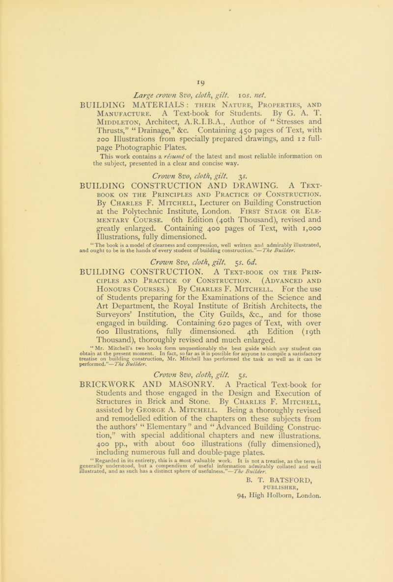 ^9 Large crown Sz^o, cloth, gilt. loj. net. BUILDING MATERIALS: their Nature, Properties, and Manufacture. A Text-book for Students. By G. A. T. Middleton, Architect, A.R.I.B.A., Author of “Stresses and Thrusts,” “ Drainage,” &c. Containing 450 pages of Text, with 200 Illustrations from specially prepared drawings, and 12 full- page Photographic Plates. This work contains a resu7n^ of the latest and most reliable information on the subject, presented in a clear and concise way. Crozan 2>vo, cloth, gilt. 3^“. BUILDING CONSTRUCTION AND DRAWING. A Text- book ON THE Principles and Practice of Construction. By Charles F. Mitchell, Lecturer on Building Construction at the Polytechnic Institute, London, First Stage or Ele- mentary Course. 6th Edition (40th Thousand), revised and greatly enlarged. Containing 400 pages of Text, with 1,000 Illustrations, fully dimensioned. “ The book is a model of clearness and compression, well written and admirably illustrated, and ought to be in the hands of every student of building construction.”—The Builder. Crown 8vo, cloth, gilt. 55-. (>d. BUILDING CONSTRUCTION. A Text-book on the Prin- ciples AND Practice of Construction. (Advanced and Honours Courses.) By Charles F. Mitchell. For the use of Students preparing for the Examinations of the Science and Art Department, the Royal Institute of British Architects, the Surveyors’ Institution, the City Guilds, &c., and for those engaged in building. Containing 620 pages of Text, with over 600 Illustrations, fully dimensioned. 4th Edition (19th Thousand), thoroughly revised and much enlarged. “ Mr. Mitchell’s two books form unquestionably the best guide which any student can obtain at the present moment. In fact, so far as it is possible for anyone to compile a satisfactory treatise on building construction, Mr. Mitchell has performed the task as well as it can be performed.”—The Builder. Crown 8vo, cloth, gilt. 5i-. BRICKWORK AND MASONRY. A Practical Text-book for Students and those engaged in the Design and Execution of Structures in Brick and Stone. By Charles F. Mitchell, assisted by George A. Mitchell. Being a thoroughly revised and remodelled edition of the chapters on these subjects from the authors’ “ Elementary ” and “ Advanced Building Construc- tion,” with special additional chapters and new illustrations. 400 pp., with about 600 illustrations (fully dimensioned), including numerous full and double-page plates. “ Regarded in its entirety, this is a most valuable work. It is not a treatise, as the term is generally understood, but a compendium of useful information admirably collated and well illustrated, and as such has a distinct sphere of usefulness.”—The Builder. B. T. BATSFORD, PUBLISHER,