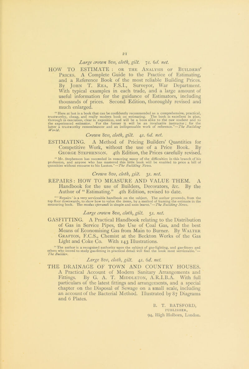 Large croivn 8w, cloth, gilt. js. 6L net. HOW TO ESTIMATE : or the Analysis of Builders’ Prices. A Complete Guide to the Practice of Estimating, and a Reference Book of the most reliable Building Prices. By John T. Rea, F.S.I., Surveyor, War Department. ^Vith typical examples in each trade, and a large amount of useful information for the guidance of Estimators, including thousands of prices. Second Edition, thoroughly revised and much enlarged. “ Here at last is a book that can be confidently recommended as a comprehensive, practical, trustworthy, cheap, and really modern book on estimating. The book is excellent in plan, thorough in execution, clear in exposition, and will be a boon alike to the raw student and to the experienced estimator. For the former it will be an invaluable instructor ; for the latter a trustworthy remembrancer and an indispensable work of reference.”—The Building World. Crown Svo, doth, gilt. 4s. 6d. net. ESTIMATING. A Method of Pricing Builders’ Quantities for Competitive Work, without the use of a Price Book. By George Stephenson. 4th Edition, the Prices carefully revised. “ Mr. Stephenson has succeeded in removing many of the difficulties in this branch of his profession, and anyone who has mastered this little book will be enabled to price a bill of quantities without recourse to his Laxton.” — The Building News. Crown Svo, cloth, gilt. 3^'. net. REPAIRS : HOW TO MEASURE AND VALUE THEM. A Handbook for the use of Builders, Decorators, &c. By the Author of “ Estimating.” 4th Edition, revised to date. Repairs' is a very serviceable handbook on the subject. The author proceeds, from the top floor downwards, to show how to value the items, by a method of framing the estimate in the measuring book. The modus operandi is simple and soon learnt.”—The Building News. Large crown Svo, cloth, gilt. 5^. net. GASFITTING. A Practical Handbook relating to the Distribution of Gas in Service Pipes, the Use of Coal Gas, and the best Means of Economising Gas from Main to Burner. By Walter Grafton, F.C.S., Chemist at the Beckton Works of the Gas Light and Coke Co. With 143 Illustrations. “ The author is a recognised authority upon the subject of gas-lighting, and gas-fitters and others who intend to study gas-fitting in practical detail will find the book most serviceable.”— The Builder. Large Svo, cloth, gilt. 4.?. (id. net. THE DRAINAGE OF TOWN AND COUNTRY HOUSES. A Practical Account of Modern Sanitary Arrangements and Fittings. By G. A. T. Middleton, A.R.I.B.A. With full particulars of the latest fittings and arrangements, and a special chapter on the Disposal of Sewage on a small scale, including an account of the Bacterial Method. Illustrated by 87 Diagrams and 6 Plates. B. T. EATS FORD, rUBLISHER,