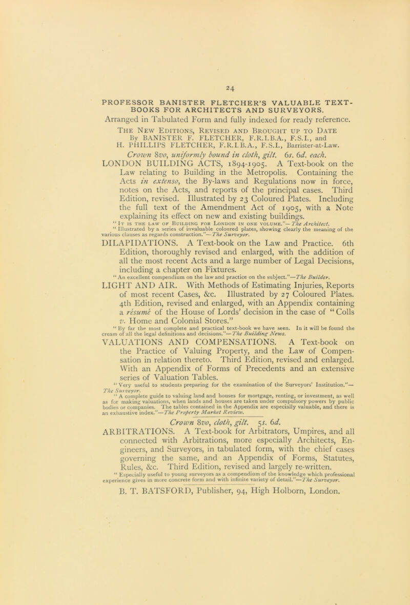 PROFESSOR BANISTER FLETCHER’S VALUABLE TEXT- BOOKS FOR ARCHITECTS AND SURVEYORS. Arranged in Tabulated Form and fully indexed for ready reference. The New Editions, Revised and Brought up to Date By BANISTER F. FLETCHER, F.R.I.B.A., F.S.I., and II. PHILLIPS FLETCHER, P\R.LB.A., F.S.I., Barrister-at-Law. Crowti 8w, uniformly bound in cloth, gilt. 6s. 6d. each. LONDON BUILDING ACTS, 1894-1905. A Text-book on the Law relating to Building in the Metropolis. Containing the Acts in extenso, the By-laws and Regulations now in force, notes on the Acts, and reports of the principal cases. Third Edition, revised. Illustrated by 23 Coloured Plates. Including the full text of the Amendment Act of 1905, with a Note explaining its effect on new and existing buildings. “ It is the law of Building for London in one The Architect. “ Illustrated by a series of invaluable coloured plates, showing clearly the meaning of the various clauses as regards construction.”—The SuTueyor. DILAPIDATIONS. A Text-book on the Law and Practice. 6th Edition, thoroughly revised and enlarged, with the addition of all the most recent Acts and a large number of Legal Decisions, including a chapter on Fixtures. “An excellent compendium on the law and practice on the subject.”—The Builder. LIGHT AND AIR. With Methods of Estimating Injuries, Reports of most recent Cases, &c. Illustrated by 27 Coloured Plates. 4th Edition, revised and enlarged, with an Appendix containing a resume of the House of Lords’ decision in the case of “ Colls V. Home and Colonial Stores.” “ By far the most complete and practical text-book we have seen. In it will be found the cream of all the legal definitions and decisions.”—The Building Nevus. VALUATIONS AND COMPENSATIONS. A Text-book on the Practice of Valuing Property, and the Law of Compen- sation in relation thereto. Third Edition, revised and enlarged. With an Appendix of Forms of Precedents and an extensive series of Valuation Tables. “ Very useful to students preparing for the examination of the Surveyors’ Institution.”— The Surveyor. “ A complete guide to valuing land and houses for mortgage, renting, or investment, as well as for making valuations, when lands and houses are taken under compulsory powers by public bodies or companies. The tables contained in the Appendix are especially valuable, and there is an exhaustive index.”—The Property Market Kevierv. Crown 8710, cloth, gilt. 5^. 6d. ARBITRATIONS. A Text-book for Arbitrators, Umpires, and all connected with Arbitrations, more especially Architects, En- gineers, and Surveyors, in tabulated form, with the chief cases governing the same, and an Appendix of P'orms, Statutes, Rules, &c. Third Edition, revised and largely re-written. “ Especially useful to young surveyors as a compendium of the knowledge which professional experience gives in more concrete form and with infinite variety of detail.”—The Surz’cyor. B. T. BATSP'ORD, Publisher, 94, High Holborn, London.