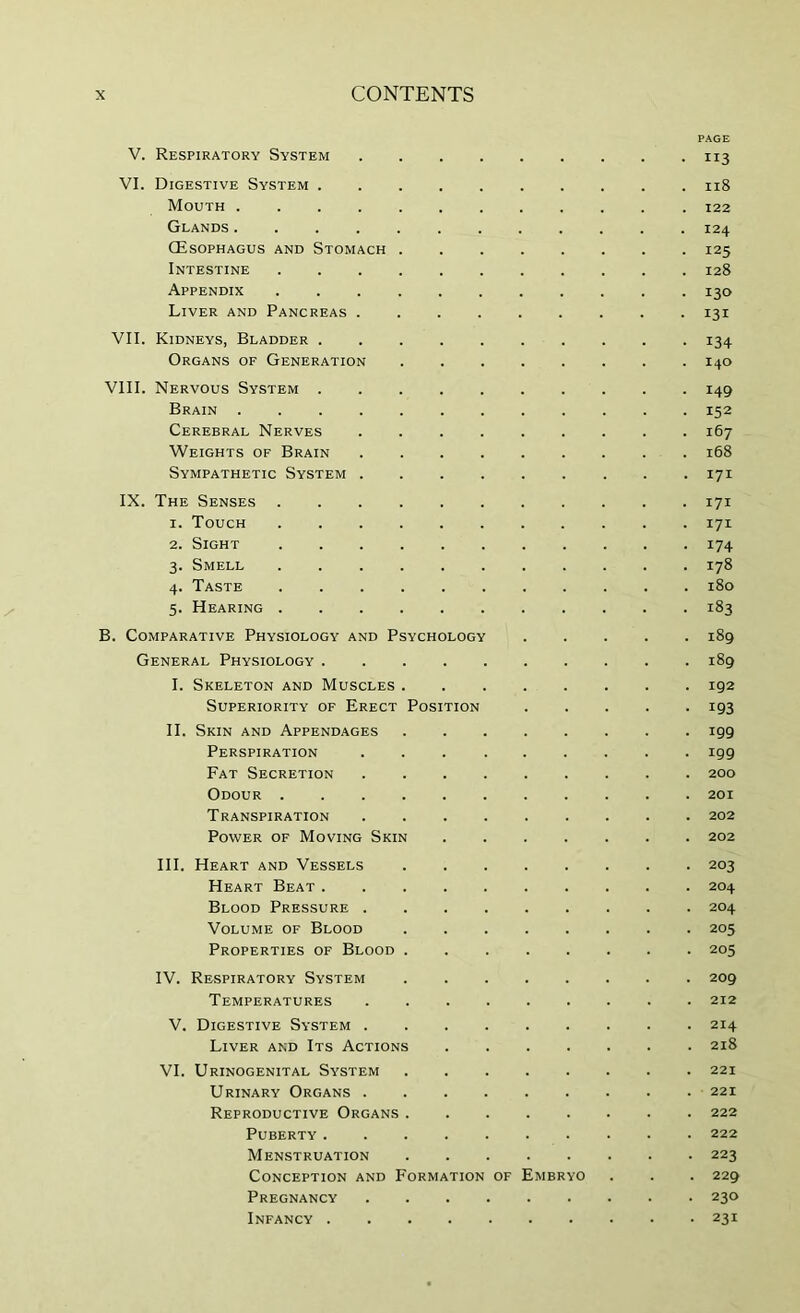 PAGE V. Respiratory System 113 VI. Digestive System 118 Mouth 122 Glands ............ 124 (Esophagus and Stomach 125 Intestine 128 Appendix ........... 130 Liver and Pancreas 131 VII. Kidneys, Bladder .......... 134 Organs of Generation 140 VIII. Nervous System 149 Brain ............ 152 Cerebral Nerves ......... 167 Weights of Brain 168 Sympathetic System 171 IX. The Senses 171 1. Touch ........... 171 2. Sight 174 3. Smell 178 4. Taste 180 5. Hearing 183 B. Comparative Physiology and Psychology 189 General Physiology 189 I. Skeleton and Muscles 192 Superiority of Erect Position ..... 193 II. Skin and Appendages 199 Perspiration ......... 199 Fat Secretion 200 Odour 201 Transpiration 202 Power of Moving Skin 202 III. Heart and Vessels 203 Heart Beat 204 Blood Pressure 204 Volume of Blood 205 Properties of Blood 205 IV. Respiratory System 209 Temperatures 212 V. Digestive System 214 Liver and Its Actions 218 VI. Urinogenital System 221 Urinary Organs 221 Reproductive Organs 222 Puberty 222 Menstruation 223 Conception and Formation of Embryo . . . 229 Pregnancy 230 Infancy 231