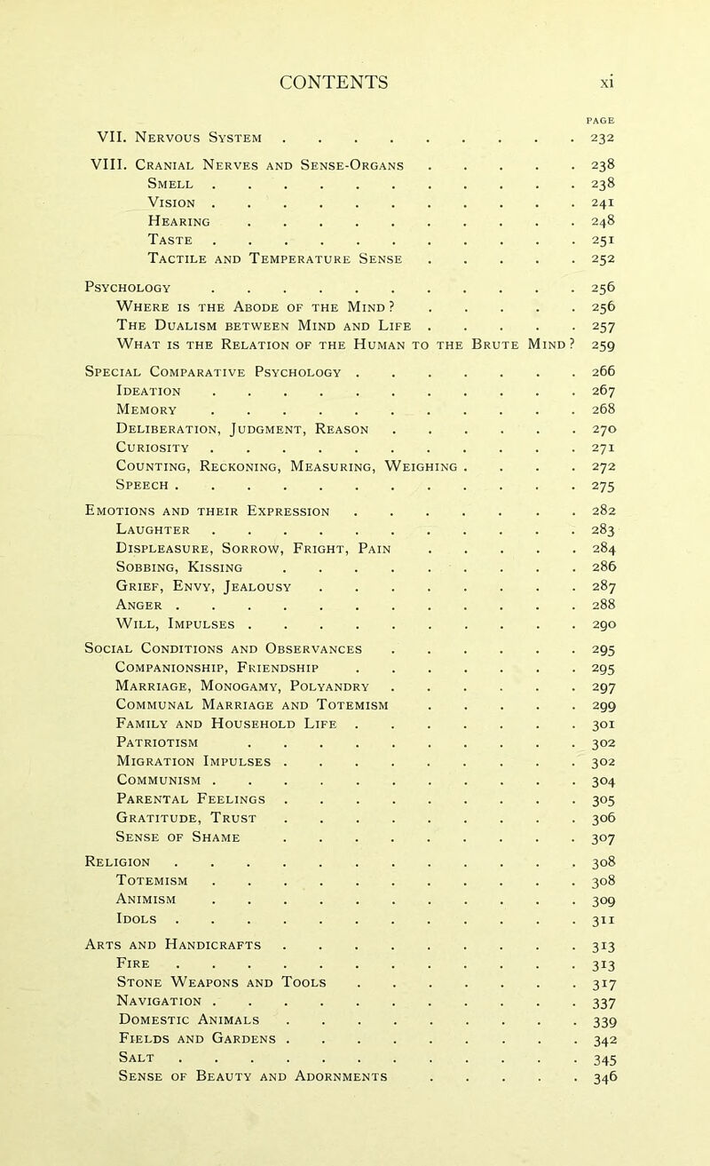PAGE VII. Nervous System 232 VIII. Cranial Nerves and Sense-Organs 238 Smell 238 Vision 241 Hearing 248 Taste ........... 251 Tactile and Temperature Sense ..... 252 Psychology ........... 256 Where is the Abode of the Mind ?..... 256 The Dualism between Mind and Life 257 What is the Relation of the Human to the Brute Mind? 259 Special Comparative Psychology ....... 266 Ideation 267 Memory ........... 268 Deliberation, Judgment, Reason 270 Curiosity ........... 271 Counting, Reckoning, Measuring, Weighing .... 272 Speech ............ 275 Emotions and their Expression ....... 282 Laughter 283 Displeasure, Sorrow, Fright, Pain 284 Sobbing, Kissing 286 Grief, Envy, Jealousy 287 Anger 288 Will, Impulses .......... 290 Social Conditions and Observances 295 Companionship, Friendship 295 Marriage, Monogamy, Polyandry ...... 297 Communal Marriage and Totemism 299 Family and Household Life 301 Patriotism .......... 302 Migration Impulses 302 Communism ........... 304 Parental Feelings 305 Gratitude, Trust 306 Sense of Shame 307 Religion 308 Totemism 308 Animism ........... 309 Idols 311 Arts and Handicrafts 313 Fire 313 Stone Weapons and Tools 317 Navigation 337 Domestic Animals 339 Fields and Gardens 342 Salt 345 Sense of Beauty and Adornments 346