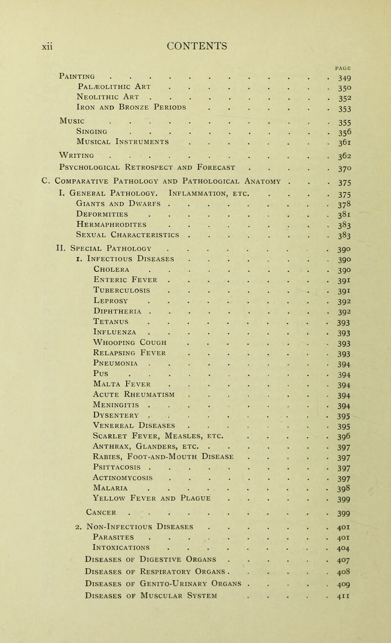 Painting Pal/EOLithic Art Neolithic Art Iron and Bronze Periods .... Music Singing Musical Instruments Writing ......... Psychological Retrospect and Forecast C. Comparative Pathology and Pathological Anatomy I. General Pathology. Inflammation, etc. Giants and Dwarfs ...... Deformities Hermaphrodites ...... Sexual Characteristics ..... II. Special Pathology 1. Infectious Diseases Cholera Enteric Fever ...... Tuberculosis Leprosy ....... Diphtheria ....... Tetanus Influenza Whooping Cough ..... Relapsing Fever Pneumonia Pus Malta Fever Acute Rheumatism ..... Meningitis ....... Dysentery ....... Venereal Diseases Scarlet Fever, Measles, etc. Anthrax, Glanders, etc Rabies, Foot-and-Mouth Disease Psittacosis Actinomycosis Malaria Yellow Fever and Plague Cancer 2. Non-Infectious Diseases .... Parasites ....... Intoxications Diseases of Digestive Organs Diseases of Respiratory Organs . Diseases of Genito-Urinary Organs . Diseases of Muscular System PAGE 349 350 352 353 355 356 361 362 370 375 375 378 381 383 383 390 390 390 391 391 392 392 393 393 393 393 394 394 394 394 394 395 395 396 397 397 397 397 398 399 399 401 401 404 407 408 409 411