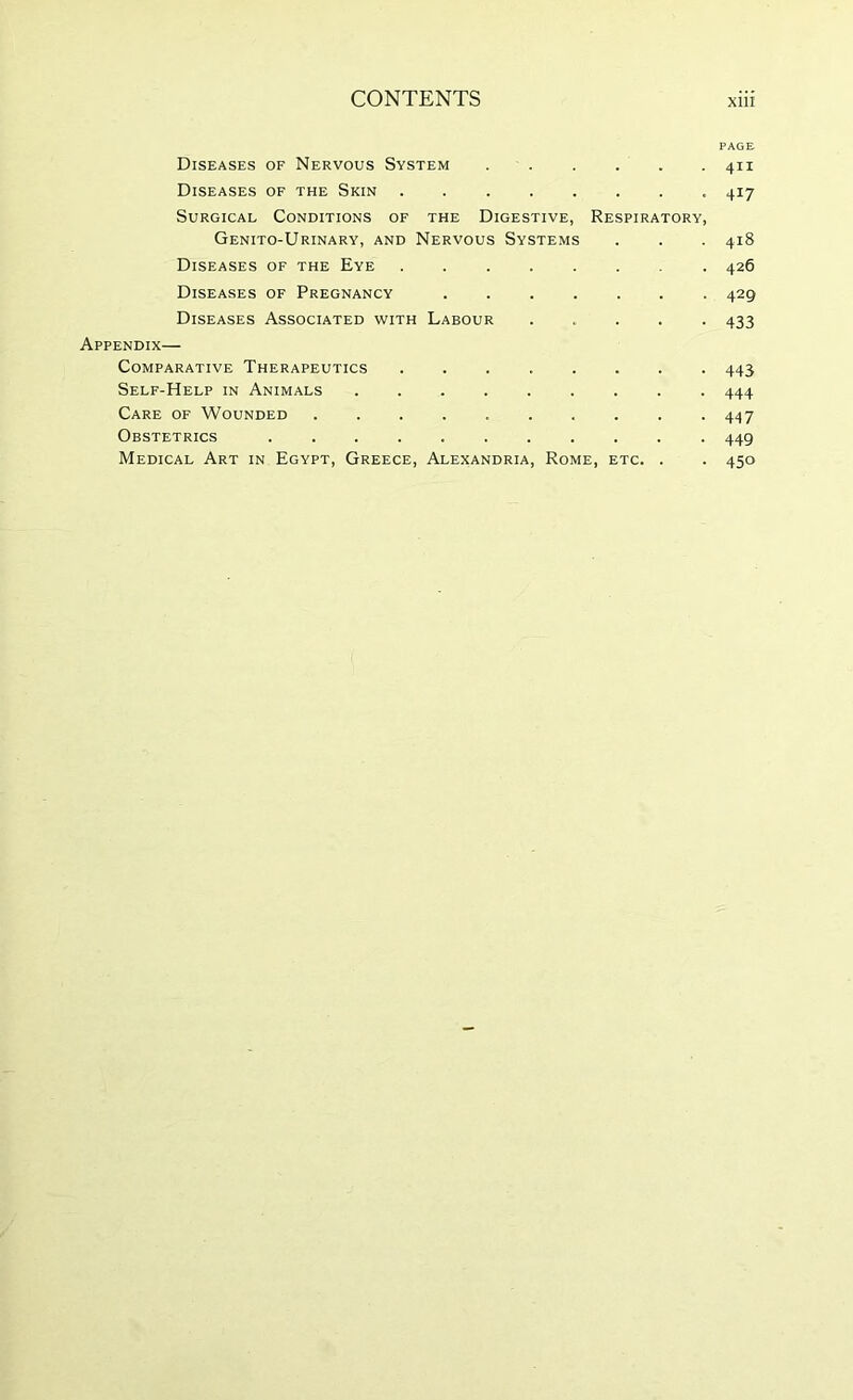 PAGE Diseases of Nervous System 411 Diseases of the Skin 417 Surgical Conditions of the Digestive, Respiratory, Genito-Urinary, and Nervous Systems . . . 418 Diseases of the Eye 426 Diseases of Pregnancy 429 Diseases Associated with Labour 433 Appendix— Comparative Therapeutics ........ 443 Self-Help in Animals 444 Care of Wounded 447 Obstetrics 449 Medical Art in Egypt, Greece, Alexandria, Rome, etc. . . 450