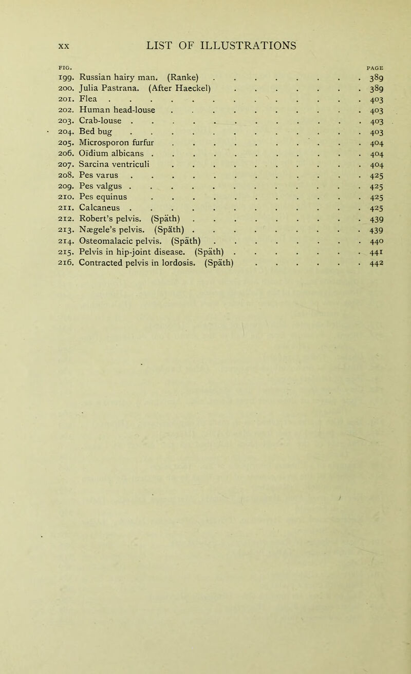 FIG. PAGE 199. Russian hairy man. (Ranke) • 389 200. Julia Pastrana. (After Haeckel) • 389 201. Flea • 403 202. Human head-louse • 403 203. Crab-louse • 403 204, Bed bug ........... • 403 205. Microsporon furfur • 404 206. Oidium albicans .......... . 404 207. Sarcina ventriculi ......... . 404 208. Pes varus • 425 209. Pes valgus ........... • 425 210. Pes equinus .......... • 425 2II. Calcaneus ........... • 425 212. Robert’s pelvis. (Spath) ........ • 439 213. Naegele’s pelvis. (Spath) ........ • 439 214. Osteomalacic pelvis. (Spath) • 440 215. Pelvis in hip-joint disease. (Spath) • 441 216. Contracted pelvis in lordosis. (Spath) • 442