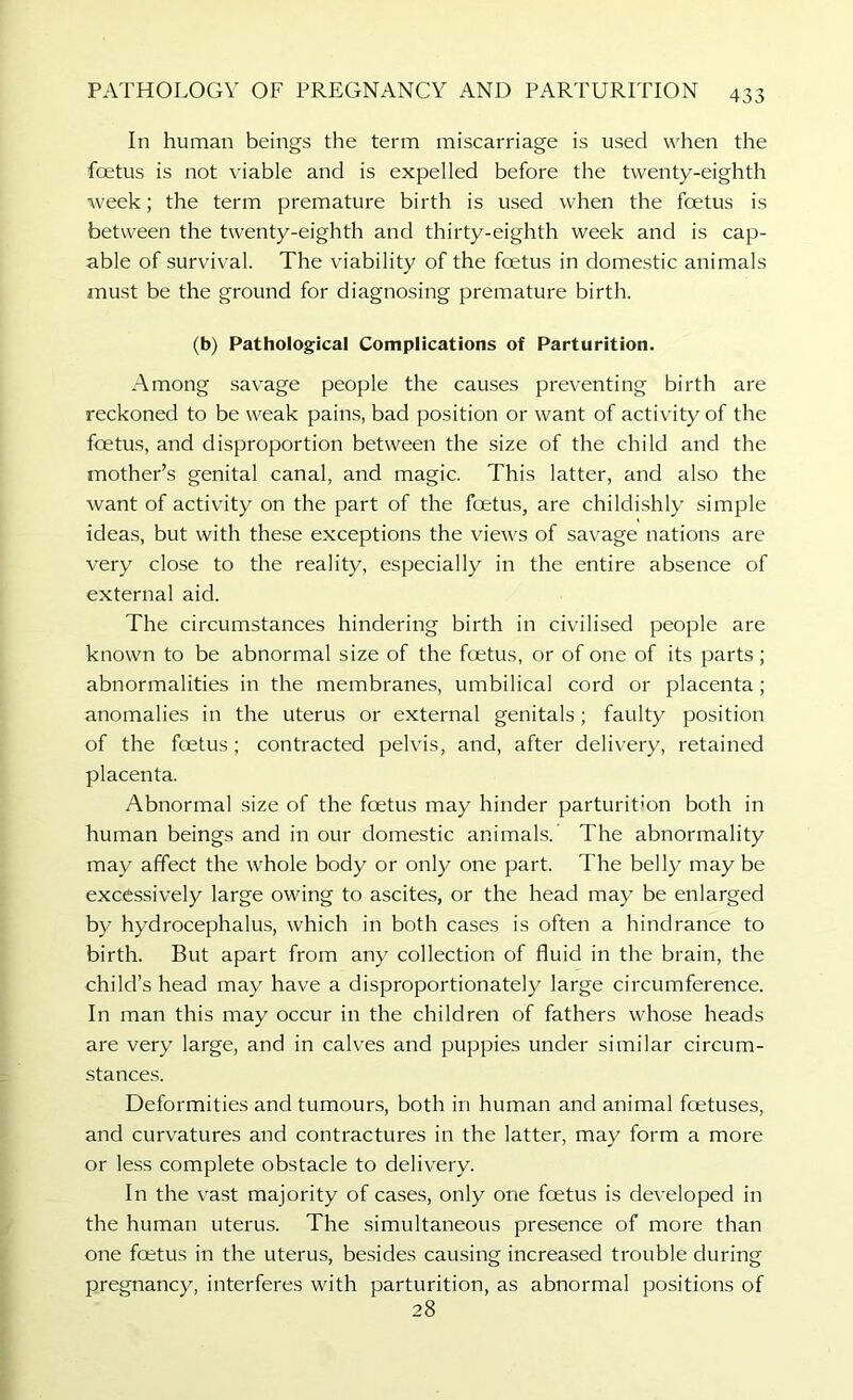 In human beings the term miscarriage is used when the fcetus is not viable and is expelled before the twenty-eighth week; the term premature birth is used when the foetus is between the twenty-eighth and thirty-eighth week and is cap- able of survival. The viability of the foetus in domestic animals must be the ground for diagnosing premature birth. (b) Pathological Complications of Parturition. Among savage people the causes preventing birth are reckoned to be weak pains, bad position or want of activity of the fcetus, and disproportion between the size of the child and the mother’s genital canal, and magic. This latter, and also the want of activity on the part of the foetus, are childishly simple ideas, but with these exceptions the views of savage nations are very close to the reality, especially in the entire absence of external aid. The circumstances hindering birth in civilised people are known to be abnormal size of the foetus, or of one of its parts ; abnormalities in the membranes, umbilical cord or placenta; anomalies in the uterus or external genitals; faulty position of the foetus; contracted pelvis, and, after delivery, retained placenta. Abnormal size of the foetus may hinder parturition both in human beings and in our domestic animals. The abnormality may affect the whole body or only one part. The belly may be excessively large owing to ascites, or the head may be enlarged by hydrocephalus, which in both cases is often a hindrance to birth. But apart from any collection of fluid in the brain, the child’s head may have a disproportionately large circumference. In man this may occur in the children of fathers whose heads are very large, and in calves and puppies under similar circum- stances. Deformities and tumours, both in human and animal foetuses, and curvatures and contractures in the latter, may form a more or less complete obstacle to delivery. In the vast majority of cases, only one foetus is developed in the human uterus. The simultaneous presence of more than one foetus in the uterus, besides causing increased trouble during pregnancy, interferes with parturition, as abnormal positions of 28