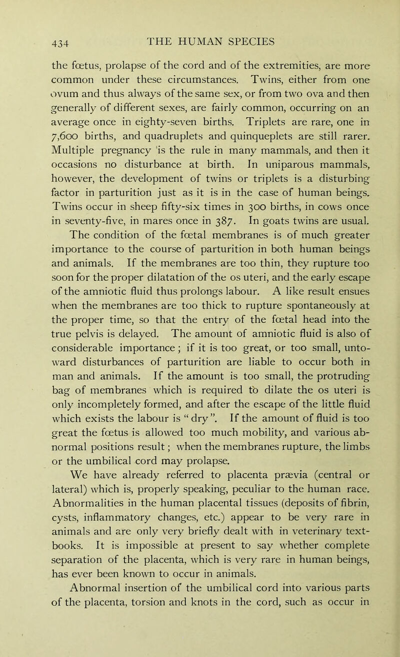 the foetus, prolapse of the cord and of the extremities, are more common under these circumstances. Twins, either from one ovum and thus always of the same sex, or from two ova and then generally of different sexes, are fairly common, occurring on an average once in eighty-seven births. Triplets are rare, one in 7,600 births, and quadruplets and quinqueplets are still rarer. Multiple pregnancy 'is the rule in many mammals, and then it occasions no disturbance at birth. In uniparous mammals, however, the development of twins or triplets is a disturbing factor in parturition just as it is in the case of human beings. Twins occur in sheep fifty-six times in 300 births, in cows once in seventy-five, in mares once in 387. In goats twins are usual. The condition of the foetal membranes is of much greater importance to the course of parturition in both human beings and animals. If the membranes are too thin, they rupture too soon for the proper dilatation of the os uteri, and the early escape of the amniotic fluid thus prolongs labour. A like result ensues when the membranes are too thick to rupture spontaneously at the proper time, so that the entry of the foetal head into the true pelvis is delayed. The amount of amniotic fluid is also of considerable importance; if it is too great, or too small, unto- ward disturbances of parturition are liable to occur both in man and animals. If the amount is too small, the protruding bag of membranes which is required to dilate the os uteri is only incompletely formed, and after the escape of the little fluid which exists the labour is “ dry”. If the amount of fluid is too great the foetus is allowed too much mobility, and various ab- normal positions result; when the membranes rupture, the limbs or the umbilical cord may prolapse. We have already referred to placenta praevia (central or lateral) which is, properly speaking, peculiar to the human race. Abnormalities in the human placental tissues (deposits of fibrin, cysts, inflammatory changes, etc.) appear to be very rare in animals and are only very briefly dealt with in veterinary text- books. It is impossible at present to say whether complete separation of the placenta, which is very rare in human beings, has ever been known to occur in animals. Abnormal insertion of the umbilical cord into various parts of the placenta, torsion and knots in the cord, such as occur in