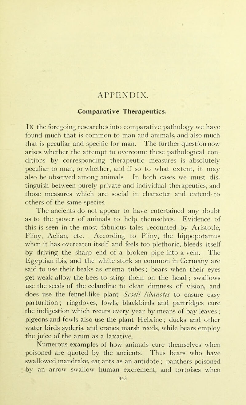 APPENDIX. Comparative Therapeutics. In the foregoing researches into comparati\’e pathology we have found much that is common to man and animals, and also much that is peculiar and specific for man. The further question now arises whether the attempt to overcome these pathological con- ditions by corresponding therapeutic measures is absolutely peculiar to man, or whether, and if so to what extent, it may also be observed among animals. In both cases we must dis- tinguish between purely private and individual therapeutics, and those measures which are social in character and extend to others of the same species. The ancients do not appear to have entertained any doubt as to the power of animals to help themselves. Evidence of this is seen in the most fabulous tales recounted by Aristotle, Pliny, Aelian, etc. According to Pliny, the hippopotamus when it has overeaten itself and feels too plethoric, bleeds itself by driving the sharp end of a broken pipe into a vein. The Egyptian ibis, and the white stork so common in Germany are said to use their beaks as enema tubes; bears when their eyes get weak allow the bees to sting them on the head ; swallows use the seeds of the celandine to clear dimness of vision, and does use the fennel-like plant Seseli libanotis to ensure easy parturition; ringdoves, fowls, blackbirds and partridges cure the indigestion which recurs every year by means of bay leaves ; pigeons and fowls also use the plant Helxine ; ducks and other water birds syderis, and cranes marsh reeds, while bears employ the juice of the arum as a laxative. Numerous examples of how animals cure themselves when poisoned are quoted by the ancients. Thus bears who have swallowed mandrake, eat ants as an antidote ; panthers poisoned by an arrow swallow human excrement, and tortoises when